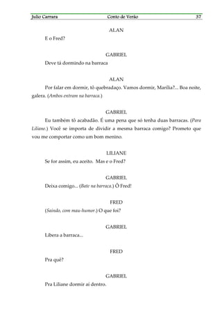 Julio CarraraJulio CarraraJulio CarraraJulio Carrara Conto de VerãoConto de VerãoConto de VerãoConto de Verão 37373737
ALAN
E o Fred?
GABRIEL
Deve tá dormindo na barraca
ALAN
Por falar em dormir, tô quebradaço. Vamos dormir, Marília?... Boa noite,
galera. (Ambos entram na barraca.)
GABRIEL
Eu também tô acabadão. É uma pena que só tenha duas barracas. (Para
Liliane.) Você se importa de dividir a mesma barraca comigo? Prometo que
vou me comportar como um bom menino.
LILIANE
Se for assim, eu aceito. Mas e o Fred?
GABRIEL
Deixa comigo... (Bate na barraca.) Ô Fred!
FRED
(Saindo, com mau-humor.) O que foi?
GABRIEL
Libera a barraca...
FRED
Pra quê?
GABRIEL
Pra Liliane dormir aí dentro.
 