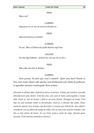 Julio CarraraJulio CarraraJulio CarraraJulio Carrara Conto de VerãoConto de VerãoConto de VerãoConto de Verão 38383838
FRED
Mas e eu?
GABRIEL
(Joga para ele um saco de dormir.) Dorme aí...
FRED
Mas essa barraca é minha!
GABRIEL
Eu sei. Mas a Liliane não pode dormir aqui fora.
LILIANE
Eu não ligo Gabriel... (Gabriel faz com que ela se cale.)
FRED
Mas cabe nós três aí dentro...
GABRIEL
Nem pensar. Do jeito que você é tarado?! Quer uma dica? Dorme aí
fora, meu irmão. Quem sabe aparece uma desdentada com cabelo de palha pra
te agasalhar durante a madrugada. Bons sonhos...
(Durante as últimas falas, Gabriel já entrou na barraca. Liliane, que está fora é puxada
delicadamente para dentro. Fred fica fora, com cara de tacho resmungando o tempo
todo. Entra no saco de dormir e deita-se na areia, furioso. Passagem de tempo. Fred
bate na cara tentando matar os borrachudos. Ouve-se o rebentar das ondas. Nesse
momento aparece uma menina cuja descrição é a mesma que Gabriel fez. Seu cabelo é
semelhante com os cabelos de espiga de milho, tem na testa uma serpente tatuada e não
têm os dois dentes da frente. Ao ver Fred, senta-se perto do rapaz, fazendo poses
sensuais. Fred continua matando os insetos.)
 