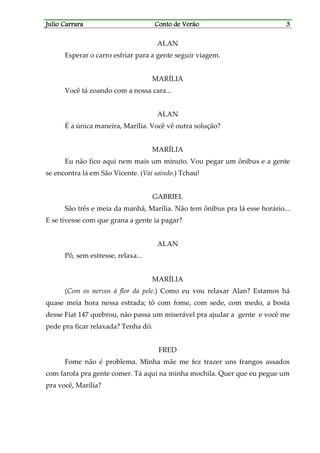 Julio CarraraJulio CarraraJulio CarraraJulio Carrara Conto de VerãoConto de VerãoConto de VerãoConto de Verão 3333
ALAN
Esperar o carro esfriar para a gente seguir viagem.
MARÍLIA
Você tá zoando com a nossa cara...
ALAN
É a única maneira, Marília. Você vê outra solução?
MARÍLIA
Eu não fico aqui nem mais um minuto. Vou pegar um ônibus e a gente
se encontra lá em São Vicente. (Vai saindo.) Tchau!
GABRIEL
São três e meia da manhã, Marília. Não tem ônibus pra lá esse horário...
E se tivesse com que grana a gente ia pagar?
ALAN
Pô, sem estresse, relaxa...
MARÍLIA
(Com os nervos à flor da pele.) Como eu vou relaxar Alan? Estamos há
quase meia hora nessa estrada; tô com fome, com sede, com medo, a bosta
desse Fiat 147 quebrou, não passa um miserável pra ajudar a gente e você me
pede pra ficar relaxada? Tenha dó.
FRED
Fome não é problema. Minha mãe me fez trazer uns frangos assados
com farofa pra gente comer. Tá aqui na minha mochila. Quer que eu pegue um
pra você, Marília?
 