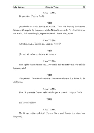 Julio CarraraJulio CarraraJulio CarraraJulio Carrara Conto de VerãoConto de VerãoConto de VerãoConto de Verão 39393939
ANA TELMA
Ei, garotão... (Toca em Fred.)
FRED
(Acordando, assustado, berra.) AAAAiiiiii. (Tenta sair do saco.) Vade retro,
Satanás, Xô, capeta de Caruaru... Minha Nossa Senhora do Perpétuo Socorro,
me acuda... Sai assombração, espectro do mal... Retro, retro, retro!
ANA TELMA
(Ofendida.) Aiii... É assim que você me recebe?
FRED
(Treme.) Vá embora, criatura! Vá embora!
ANA TELMA
Pois agora é que eu não vou... Precisava me destratar? Eu sou um ser
humano, viu?
FRED
Não parece... Parece mais aquelas criaturas tenebrosas dos filmes do Zé
do Caixão.
ANA TELMA
Vem cá, gostosão. Que eu tô louquinha pra te possuir... (Agarra Fred.)
FRED
Por favor! Socorro!
ANA TELMA
Me dá um beijinho, delícia! (Faz um bico e sorri, ficando bem visível sua
banguela.)
 