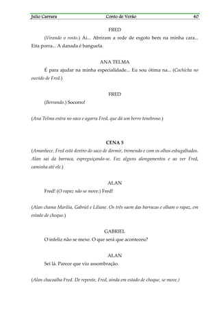 Julio CarraraJulio CarraraJulio CarraraJulio Carrara Conto de VerãoConto de VerãoConto de VerãoConto de Verão 40404040
FRED
(Virando o rosto.) Ai... Abriram a rede de esgoto bem na minha cara...
Eita porra... A danada é banguela.
ANA TELMA
É para ajudar na minha especialidade... Eu sou ótima na... (Cochicha no
ouvido de Fred.)
FRED
(Berrando.) Socorro!
(Ana Telma entra no saco e agarra Fred, que dá um berro tenebroso.)
CENA 5
(Amanhece. Fred está dentro do saco de dormir, tremendo e com os olhos esbugalhados.
Alan sai da barraca, espreguiçando-se. Faz alguns alongamentos e ao ver Fred,
caminha até ele.)
ALAN
Fred! (O rapaz não se move.) Fred!
(Alan chama Marília, Gabriel e Liliane. Os três saem das barracas e olham o rapaz, em
estado de choque.)
GABRIEL
O infeliz não se mexe. O que será que aconteceu?
ALAN
Sei lá. Parece que viu assombração.
(Alan chacoalha Fred. De repente, Fred, ainda em estado de choque, se move.)
 