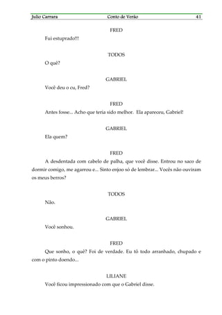 Julio CarraraJulio CarraraJulio CarraraJulio Carrara Conto de VerãoConto de VerãoConto de VerãoConto de Verão 41414141
FRED
Fui estuprado!!!
TODOS
O quê?
GABRIEL
Você deu o cu, Fred?
FRED
Antes fosse... Acho que teria sido melhor. Ela apareceu, Gabriel!
GABRIEL
Ela quem?
FRED
A desdentada com cabelo de palha, que você disse. Entrou no saco de
dormir comigo, me agarrou e... Sinto enjoo só de lembrar... Vocês não ouviram
os meus berros?
TODOS
Não.
GABRIEL
Você sonhou.
FRED
Que sonho, o quê? Foi de verdade. Eu tô todo arranhado, chupado e
com o pinto doendo...
LILIANE
Você ficou impressionado com que o Gabriel disse.
 