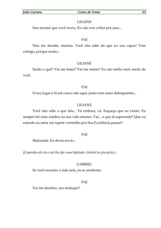 Julio CarraraJulio CarraraJulio CarraraJulio Carrara Conto de VerãoConto de VerãoConto de VerãoConto de Verão 43434343
LILIANE
Isso mesmo que você ouviu. Eu não vou voltar pra casa...
PAI
Não me desafie, menina. Você não sabe do que eu sou capaz! Vem
comigo, porque senão...
LILIANE
Senão o quê? Vai me bater? Vai me matar? Eu não tenho mais medo de
você.
PAI
O seu lugar é lá em casa e não aqui, junto com esses delinquentes...
LILIANE
Você não sabe o que fala... Vá embora, vá. Esqueça que eu existo. Eu
sempre fui uma sombra na sua vida mesmo. Vai... o que tá esperando? Que eu
estenda na areia um tapete vermelho pra Sua Excelência passar?
PAI
Malcriada. Eu devia era te...
(Caminha até ela e vai lhe dar uma bofetada. Gabriel se precipita.)
GABRIEL
Se você encostar a mão nela, eu te arrebento.
PAI
Vai me desafiar, seu moleque?
 