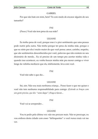 Julio CarraraJulio CarraraJulio CarraraJulio Carrara Conto de VerãoConto de VerãoConto de VerãoConto de Verão 44444444
GABRIEL
Por que não bate em mim, hein? Tá com medo de encarar alguém do seu
tamanho?
PAI
(Pausa.) Você não tem pena da sua mãe?
LILIANE
Eu tenho pena de você, porque esse é o pior sentimento que uma pessoa
pode nutrir pela outra. Não tenho porque ter pena da minha mãe, porque o
que eu sinto por ela é muito maior do que você pensa: amor, carinho, respeito,
que são sentimentos desconhecidos por você, palavras que não existem no seu
dicionário de merda... Eu só preciso de um tempo pra acertar minha vida e
quando isso acontecer, eu venho buscar minha mãe pra morar comigo e viver
longe da vidinha medíocre que ela, infelizmente, leva com você.
PAI
Você não sabe o que diz...
LILIANE
Sei, sim. Não sou mais nenhuma criança... Posso fazer o que me quiser e
você não tem nenhuma responsabilidade para comigo. (Estende os braços com
um gesto preciso, que diz: “some daqui”.) Faça o favor...
PAI
Você vai se arrepender...
LILIANE
Vou te pedir pela última vez: não me procure mais. Não se preocupe, eu
vou embora desta cidade com esses “delinquentes” e você nunca mais vai me
ver.
 