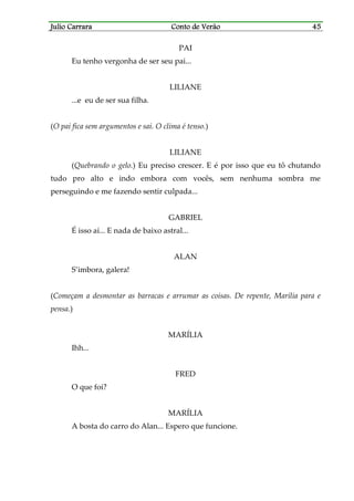 Julio CarraraJulio CarraraJulio CarraraJulio Carrara Conto de VerãoConto de VerãoConto de VerãoConto de Verão 45454545
PAI
Eu tenho vergonha de ser seu pai...
LILIANE
...e eu de ser sua filha.
(O pai fica sem argumentos e sai. O clima é tenso.)
LILIANE
(Quebrando o gelo.) Eu preciso crescer. E é por isso que eu tô chutando
tudo pro alto e indo embora com vocês, sem nenhuma sombra me
perseguindo e me fazendo sentir culpada...
GABRIEL
É isso aí... E nada de baixo astral...
ALAN
S’imbora, galera!
(Começam a desmontar as barracas e arrumar as coisas. De repente, Marília para e
pensa.)
MARÍLIA
Ihh...
FRED
O que foi?
MARÍLIA
A bosta do carro do Alan... Espero que funcione.
 