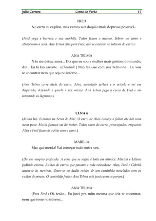 Julio CarraraJulio CarraraJulio CarraraJulio Carrara Conto de VerãoConto de VerãoConto de VerãoConto de Verão 47474747
FRED
No carro eu explico, mas vamos sair daqui o mais depressa possível...
(Fred pega a barraca e sua mochila. Todos fazem o mesmo. Sobem no carro e
atravessam a cena. Ana Telma olha para Fred, que se esconde no interior do carro.)
ANA TELMA
Não me deixa, amor... Diz que eu sou a mulher mais gostosa do mundo,
diz... Eu tô tão carente... (Chorando.) Não faz isso com sua Telminha... Eu vou
te encontrar nem que seja no inferno...
(Ana Telma corre atrás do carro. Alan, assustado acelera e o veículo e sai em
disparada, deixando a garota a ver navios. Ana Telma pega a cueca de Fred e sai
limpando as lágrimas.)
CENA 6
(Muda luz. Estamos na Serra do Mar. O carro de Alan começa a falhar até dar uma
nova pane. Muita fumaça sai do motor. Todos saem do carro, preocupados, enquanto
Alan e Fred ficam às voltas com o carro.)
MARÍLIA
Mas que merda! Vai começar tudo outra vez.
(Dá um suspiro profundo. A cena que se segue é toda em mímica. Marília e Liliane
pedindo carona. Ruídos de carros que passam a toda velocidade. Alan, Fred e Gabriel
unem-se às meninas. Ouve-se no áudio ruídos de um caminhão mesclados com os
ruídos de porcos. O caminhão freia e Ana Telma está junto com os porcos.)
ANA TELMA
(Para Fred.) Oi, tesão... Eu jurei pra mim mesma que iria te encontrar,
nem que fosse no inferno...
 