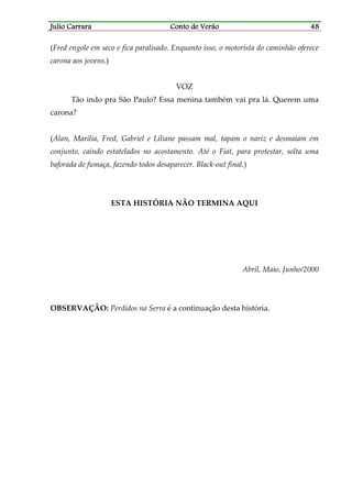 Julio CarraraJulio CarraraJulio CarraraJulio Carrara Conto de VerãoConto de VerãoConto de VerãoConto de Verão 48484848
(Fred engole em seco e fica paralisado. Enquanto isso, o motorista do caminhão oferece
carona aos jovens.)
VOZ
Tão indo pra São Paulo? Essa menina também vai pra lá. Querem uma
carona?
(Alan, Marília, Fred, Gabriel e Liliane passam mal, tapam o nariz e desmaiam em
conjunto, caindo estatelados no acostamento. Até o Fiat, para protestar, solta uma
baforada de fumaça, fazendo todos desaparecer. Black-out final.)
ESTA HISTÓRIA NÃO TERMINA AQUI
Abril, Maio, Junho/2000
OBSERVAÇÃO: Perdidos na Serra é a continuação desta história.
 