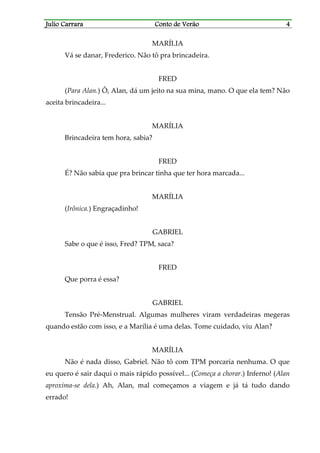Julio CarraraJulio CarraraJulio CarraraJulio Carrara Conto de VerãoConto de VerãoConto de VerãoConto de Verão 4444
MARÍLIA
Vá se danar, Frederico. Não tô pra brincadeira.
FRED
(Para Alan.) Ô, Alan, dá um jeito na sua mina, mano. O que ela tem? Não
aceita brincadeira...
MARÍLIA
Brincadeira tem hora, sabia?
FRED
É? Não sabia que pra brincar tinha que ter hora marcada...
MARÍLIA
(Irônica.) Engraçadinho!
GABRIEL
Sabe o que é isso, Fred? TPM, saca?
FRED
Que porra é essa?
GABRIEL
Tensão Pré-Menstrual. Algumas mulheres viram verdadeiras megeras
quando estão com isso, e a Marília é uma delas. Tome cuidado, viu Alan?
MARÍLIA
Não é nada disso, Gabriel. Não tô com TPM porcaria nenhuma. O que
eu quero é sair daqui o mais rápido possível... (Começa a chorar.) Inferno! (Alan
aproxima-se dela.) Ah, Alan, mal começamos a viagem e já tá tudo dando
errado!
 