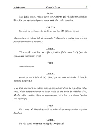 Julio CarraraJulio CarraraJulio CarraraJulio Carrara Conto de VerãoConto de VerãoConto de VerãoConto de Verão 5555
ALAN
Não pensa assim. Vai dar certo, sim. Garanto que vai ser o feriado mais
divertido que a gente vai passar junto. Você não confia em mim?
MARÍLIA
Em você eu confio, só não confio no seu Fiat 147. (Chuta o carro.)
(Alan senta-se no chão ao lado da namorada. Fred também se senta e solta o ar dos
pulmões violentamente pela boca.)
GABRIEL
Tô apertado, vou dar um mijão e já volto. (Brinca com Fred.) Quer vir
comigo pra chacoalhar, Fred?
FRED
Vá tomar no cu...
GABRIEL
(Ainda no tom de brincadeira.) Nossa, que mocinha malcriada! É falta de
homem, meu bem?!
(Fred atira uma pedra em Gabriel, mas não acerta. Gabriel vai até o fundo do palco,
rindo. Nesse momento ouve-se no áudio ruídos de um motor de caminhão. Fred,
Marília e Alan, escutam, olham um para o outro e concordam entre olhares. Sorriem
com esperança.)
FRED
É a chance... Ô, Gabriel! (Assobia para Gabriel, que vem fechando a braguilha
da calça.)
GABRIEL
Pô, não posso nem mijar sossegado!...O que foi?
 