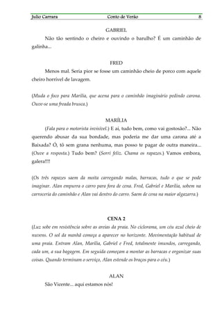 Julio CarraraJulio CarraraJulio CarraraJulio Carrara Conto de VerãoConto de VerãoConto de VerãoConto de Verão 8888
GABRIEL
Não tão sentindo o cheiro e ouvindo o barulho? É um caminhão de
galinha...
FRED
Menos mal. Seria pior se fosse um caminhão cheio de porco com aquele
cheiro horrível de lavagem.
(Muda o foco para Marília, que acena para o caminhão imaginário pedindo carona.
Ouve-se uma freada brusca.)
MARÍLIA
(Fala para o motorista invisível.) E aí, tudo bem, como vai gostosão?... Não
querendo abusar da sua bondade, mas poderia me dar uma carona até a
Baixada? Ó, tô sem grana nenhuma, mas posso te pagar de outra maneira...
(Ouve a resposta.) Tudo bem? (Sorri feliz. Chama os rapazes.) Vamos embora,
galera!!!!
(Os três rapazes saem da moita carregando malas, barracas, tudo o que se pode
imaginar. Alan empurra o carro para fora de cena. Fred, Gabriel e Marília, sobem na
carroceria do caminhão e Alan vai dentro do carro. Saem de cena na maior algazarra.)
CENA 2
(Luz sobe em resistência sobre as areias da praia. No ciclorama, um céu azul cheio de
nuvens. O sol da manhã começa a aparecer no horizonte. Movimentação habitual de
uma praia. Entram Alan, Marília, Gabriel e Fred, totalmente imundos, carregando,
cada um, a sua bagagem. Em seguida começam a montar as barracas e organizar suas
coisas. Quando terminam o serviço, Alan estende os braços para o céu.)
ALAN
São Vicente... aqui estamos nós!
 