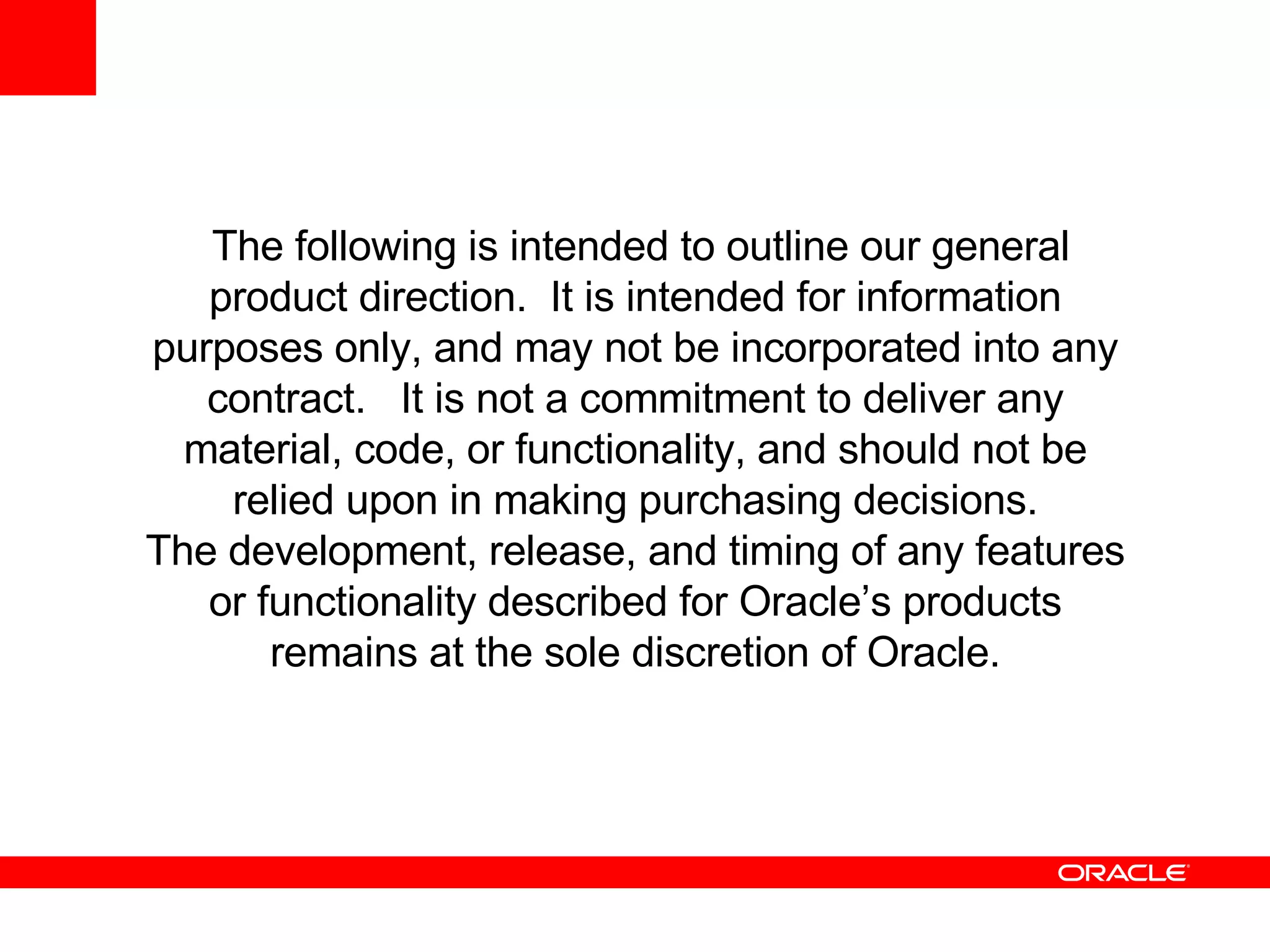 The following is intended to outline our general product direction.  It is intended for information purposes only, and may not be incorporated into any contract.  It is not a commitment to deliver any material, code, or functionality, and should not be relied upon in making purchasing decisions. The development, release, and timing of any features or functionality described for Oracle’s products remains at the sole discretion of Oracle. 