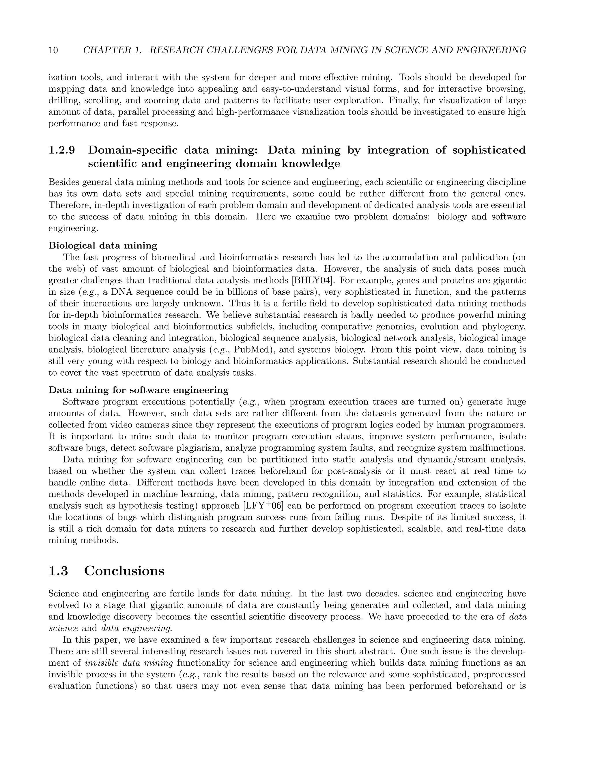 10 CHAPTER 1. RESEARCH CHALLENGES FOR DATA MINING IN SCIENCE AND ENGINEERING
ization tools, and interact with the system for deeper and more eﬀective mining. Tools should be developed for
mapping data and knowledge into appealing and easy-to-understand visual forms, and for interactive browsing,
drilling, scrolling, and zooming data and patterns to facilitate user exploration. Finally, for visualization of large
amount of data, parallel processing and high-performance visualization tools should be investigated to ensure high
performance and fast response.
1.2.9 Domain-speciﬁc data mining: Data mining by integration of sophisticated
scientiﬁc and engineering domain knowledge
Besides general data mining methods and tools for science and engineering, each scientiﬁc or engineering discipline
has its own data sets and special mining requirements, some could be rather diﬀerent from the general ones.
Therefore, in-depth investigation of each problem domain and development of dedicated analysis tools are essential
to the success of data mining in this domain. Here we examine two problem domains: biology and software
engineering.
Biological data mining
The fast progress of biomedical and bioinformatics research has led to the accumulation and publication (on
the web) of vast amount of biological and bioinformatics data. However, the analysis of such data poses much
greater challenges than traditional data analysis methods [BHLY04]. For example, genes and proteins are gigantic
in size (e.g., a DNA sequence could be in billions of base pairs), very sophisticated in function, and the patterns
of their interactions are largely unknown. Thus it is a fertile ﬁeld to develop sophisticated data mining methods
for in-depth bioinformatics research. We believe substantial research is badly needed to produce powerful mining
tools in many biological and bioinformatics subﬁelds, including comparative genomics, evolution and phylogeny,
biological data cleaning and integration, biological sequence analysis, biological network analysis, biological image
analysis, biological literature analysis (e.g., PubMed), and systems biology. From this point view, data mining is
still very young with respect to biology and bioinformatics applications. Substantial research should be conducted
to cover the vast spectrum of data analysis tasks.
Data mining for software engineering
Software program executions potentially (e.g., when program execution traces are turned on) generate huge
amounts of data. However, such data sets are rather diﬀerent from the datasets generated from the nature or
collected from video cameras since they represent the executions of program logics coded by human programmers.
It is important to mine such data to monitor program execution status, improve system performance, isolate
software bugs, detect software plagiarism, analyze programming system faults, and recognize system malfunctions.
Data mining for software engineering can be partitioned into static analysis and dynamic/stream analysis,
based on whether the system can collect traces beforehand for post-analysis or it must react at real time to
handle online data. Diﬀerent methods have been developed in this domain by integration and extension of the
methods developed in machine learning, data mining, pattern recognition, and statistics. For example, statistical
analysis such as hypothesis testing) approach [LFY+
06] can be performed on program execution traces to isolate
the locations of bugs which distinguish program success runs from failing runs. Despite of its limited success, it
is still a rich domain for data miners to research and further develop sophisticated, scalable, and real-time data
mining methods.
1.3 Conclusions
Science and engineering are fertile lands for data mining. In the last two decades, science and engineering have
evolved to a stage that gigantic amounts of data are constantly being generates and collected, and data mining
and knowledge discovery becomes the essential scientiﬁc discovery process. We have proceeded to the era of data
science and data engineering.
In this paper, we have examined a few important research challenges in science and engineering data mining.
There are still several interesting research issues not covered in this short abstract. One such issue is the develop-
ment of invisible data mining functionality for science and engineering which builds data mining functions as an
invisible process in the system (e.g., rank the results based on the relevance and some sophisticated, preprocessed
evaluation functions) so that users may not even sense that data mining has been performed beforehand or is
 