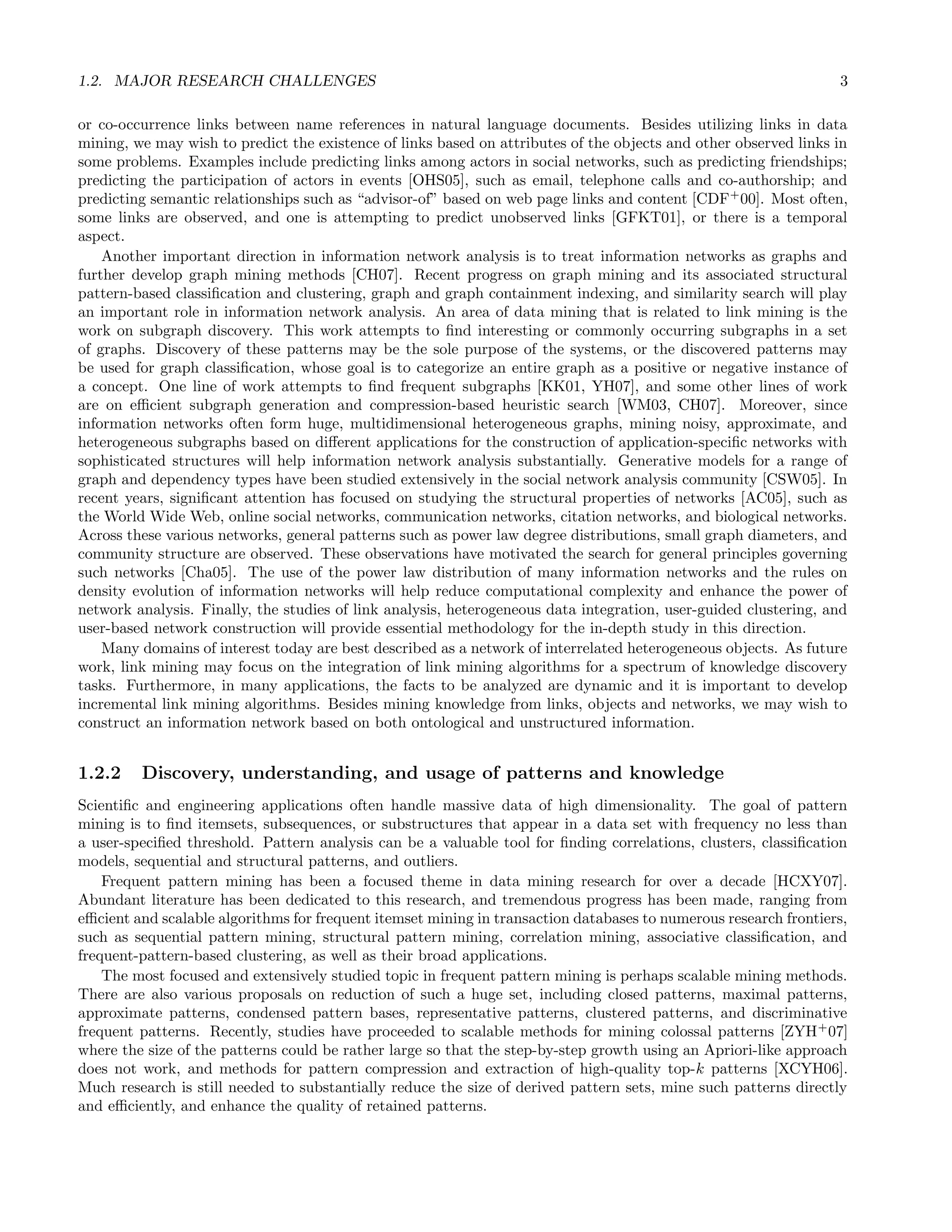1.2. MAJOR RESEARCH CHALLENGES 3
or co-occurrence links between name references in natural language documents. Besides utilizing links in data
mining, we may wish to predict the existence of links based on attributes of the objects and other observed links in
some problems. Examples include predicting links among actors in social networks, such as predicting friendships;
predicting the participation of actors in events [OHS05], such as email, telephone calls and co-authorship; and
predicting semantic relationships such as “advisor-of” based on web page links and content [CDF+
00]. Most often,
some links are observed, and one is attempting to predict unobserved links [GFKT01], or there is a temporal
aspect.
Another important direction in information network analysis is to treat information networks as graphs and
further develop graph mining methods [CH07]. Recent progress on graph mining and its associated structural
pattern-based classiﬁcation and clustering, graph and graph containment indexing, and similarity search will play
an important role in information network analysis. An area of data mining that is related to link mining is the
work on subgraph discovery. This work attempts to ﬁnd interesting or commonly occurring subgraphs in a set
of graphs. Discovery of these patterns may be the sole purpose of the systems, or the discovered patterns may
be used for graph classiﬁcation, whose goal is to categorize an entire graph as a positive or negative instance of
a concept. One line of work attempts to ﬁnd frequent subgraphs [KK01, YH07], and some other lines of work
are on eﬃcient subgraph generation and compression-based heuristic search [WM03, CH07]. Moreover, since
information networks often form huge, multidimensional heterogeneous graphs, mining noisy, approximate, and
heterogeneous subgraphs based on diﬀerent applications for the construction of application-speciﬁc networks with
sophisticated structures will help information network analysis substantially. Generative models for a range of
graph and dependency types have been studied extensively in the social network analysis community [CSW05]. In
recent years, signiﬁcant attention has focused on studying the structural properties of networks [AC05], such as
the World Wide Web, online social networks, communication networks, citation networks, and biological networks.
Across these various networks, general patterns such as power law degree distributions, small graph diameters, and
community structure are observed. These observations have motivated the search for general principles governing
such networks [Cha05]. The use of the power law distribution of many information networks and the rules on
density evolution of information networks will help reduce computational complexity and enhance the power of
network analysis. Finally, the studies of link analysis, heterogeneous data integration, user-guided clustering, and
user-based network construction will provide essential methodology for the in-depth study in this direction.
Many domains of interest today are best described as a network of interrelated heterogeneous objects. As future
work, link mining may focus on the integration of link mining algorithms for a spectrum of knowledge discovery
tasks. Furthermore, in many applications, the facts to be analyzed are dynamic and it is important to develop
incremental link mining algorithms. Besides mining knowledge from links, objects and networks, we may wish to
construct an information network based on both ontological and unstructured information.
1.2.2 Discovery, understanding, and usage of patterns and knowledge
Scientiﬁc and engineering applications often handle massive data of high dimensionality. The goal of pattern
mining is to ﬁnd itemsets, subsequences, or substructures that appear in a data set with frequency no less than
a user-speciﬁed threshold. Pattern analysis can be a valuable tool for ﬁnding correlations, clusters, classiﬁcation
models, sequential and structural patterns, and outliers.
Frequent pattern mining has been a focused theme in data mining research for over a decade [HCXY07].
Abundant literature has been dedicated to this research, and tremendous progress has been made, ranging from
eﬃcient and scalable algorithms for frequent itemset mining in transaction databases to numerous research frontiers,
such as sequential pattern mining, structural pattern mining, correlation mining, associative classiﬁcation, and
frequent-pattern-based clustering, as well as their broad applications.
The most focused and extensively studied topic in frequent pattern mining is perhaps scalable mining methods.
There are also various proposals on reduction of such a huge set, including closed patterns, maximal patterns,
approximate patterns, condensed pattern bases, representative patterns, clustered patterns, and discriminative
frequent patterns. Recently, studies have proceeded to scalable methods for mining colossal patterns [ZYH+
07]
where the size of the patterns could be rather large so that the step-by-step growth using an Apriori-like approach
does not work, and methods for pattern compression and extraction of high-quality top-k patterns [XCYH06].
Much research is still needed to substantially reduce the size of derived pattern sets, mine such patterns directly
and eﬃciently, and enhance the quality of retained patterns.
 
