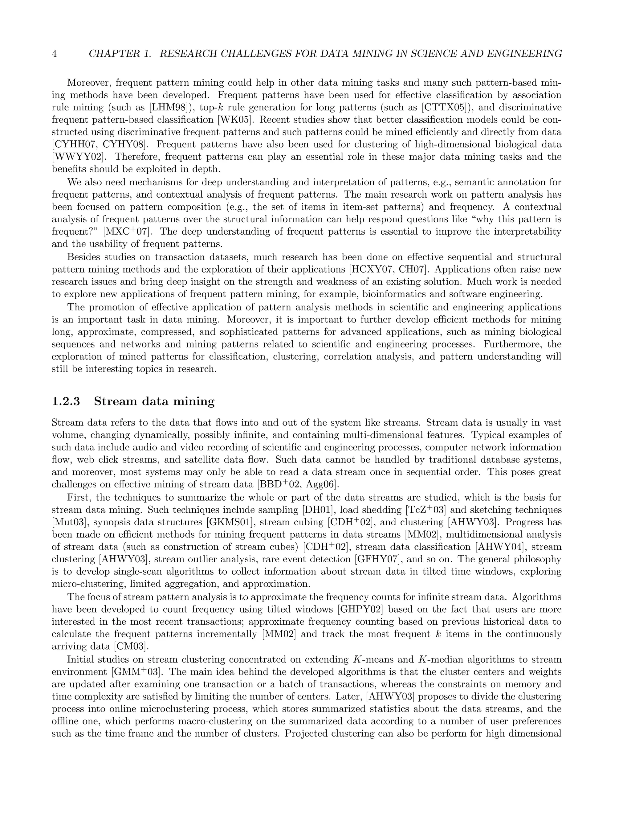4 CHAPTER 1. RESEARCH CHALLENGES FOR DATA MINING IN SCIENCE AND ENGINEERING
Moreover, frequent pattern mining could help in other data mining tasks and many such pattern-based min-
ing methods have been developed. Frequent patterns have been used for eﬀective classiﬁcation by association
rule mining (such as [LHM98]), top-k rule generation for long patterns (such as [CTTX05]), and discriminative
frequent pattern-based classiﬁcation [WK05]. Recent studies show that better classiﬁcation models could be con-
structed using discriminative frequent patterns and such patterns could be mined eﬃciently and directly from data
[CYHH07, CYHY08]. Frequent patterns have also been used for clustering of high-dimensional biological data
[WWYY02]. Therefore, frequent patterns can play an essential role in these major data mining tasks and the
beneﬁts should be exploited in depth.
We also need mechanisms for deep understanding and interpretation of patterns, e.g., semantic annotation for
frequent patterns, and contextual analysis of frequent patterns. The main research work on pattern analysis has
been focused on pattern composition (e.g., the set of items in item-set patterns) and frequency. A contextual
analysis of frequent patterns over the structural information can help respond questions like “why this pattern is
frequent?” [MXC+
07]. The deep understanding of frequent patterns is essential to improve the interpretability
and the usability of frequent patterns.
Besides studies on transaction datasets, much research has been done on eﬀective sequential and structural
pattern mining methods and the exploration of their applications [HCXY07, CH07]. Applications often raise new
research issues and bring deep insight on the strength and weakness of an existing solution. Much work is needed
to explore new applications of frequent pattern mining, for example, bioinformatics and software engineering.
The promotion of eﬀective application of pattern analysis methods in scientiﬁc and engineering applications
is an important task in data mining. Moreover, it is important to further develop eﬃcient methods for mining
long, approximate, compressed, and sophisticated patterns for advanced applications, such as mining biological
sequences and networks and mining patterns related to scientiﬁc and engineering processes. Furthermore, the
exploration of mined patterns for classiﬁcation, clustering, correlation analysis, and pattern understanding will
still be interesting topics in research.
1.2.3 Stream data mining
Stream data refers to the data that ﬂows into and out of the system like streams. Stream data is usually in vast
volume, changing dynamically, possibly inﬁnite, and containing multi-dimensional features. Typical examples of
such data include audio and video recording of scientiﬁc and engineering processes, computer network information
ﬂow, web click streams, and satellite data ﬂow. Such data cannot be handled by traditional database systems,
and moreover, most systems may only be able to read a data stream once in sequential order. This poses great
challenges on eﬀective mining of stream data [BBD+
02, Agg06].
First, the techniques to summarize the whole or part of the data streams are studied, which is the basis for
stream data mining. Such techniques include sampling [DH01], load shedding [TcZ+
03] and sketching techniques
[Mut03], synopsis data structures [GKMS01], stream cubing [CDH+
02], and clustering [AHWY03]. Progress has
been made on eﬃcient methods for mining frequent patterns in data streams [MM02], multidimensional analysis
of stream data (such as construction of stream cubes) [CDH+
02], stream data classiﬁcation [AHWY04], stream
clustering [AHWY03], stream outlier analysis, rare event detection [GFHY07], and so on. The general philosophy
is to develop single-scan algorithms to collect information about stream data in tilted time windows, exploring
micro-clustering, limited aggregation, and approximation.
The focus of stream pattern analysis is to approximate the frequency counts for inﬁnite stream data. Algorithms
have been developed to count frequency using tilted windows [GHPY02] based on the fact that users are more
interested in the most recent transactions; approximate frequency counting based on previous historical data to
calculate the frequent patterns incrementally [MM02] and track the most frequent k items in the continuously
arriving data [CM03].
Initial studies on stream clustering concentrated on extending K-means and K-median algorithms to stream
environment [GMM+
03]. The main idea behind the developed algorithms is that the cluster centers and weights
are updated after examining one transaction or a batch of transactions, whereas the constraints on memory and
time complexity are satisﬁed by limiting the number of centers. Later, [AHWY03] proposes to divide the clustering
process into online microclustering process, which stores summarized statistics about the data streams, and the
oﬄine one, which performs macro-clustering on the summarized data according to a number of user preferences
such as the time frame and the number of clusters. Projected clustering can also be perform for high dimensional
 
