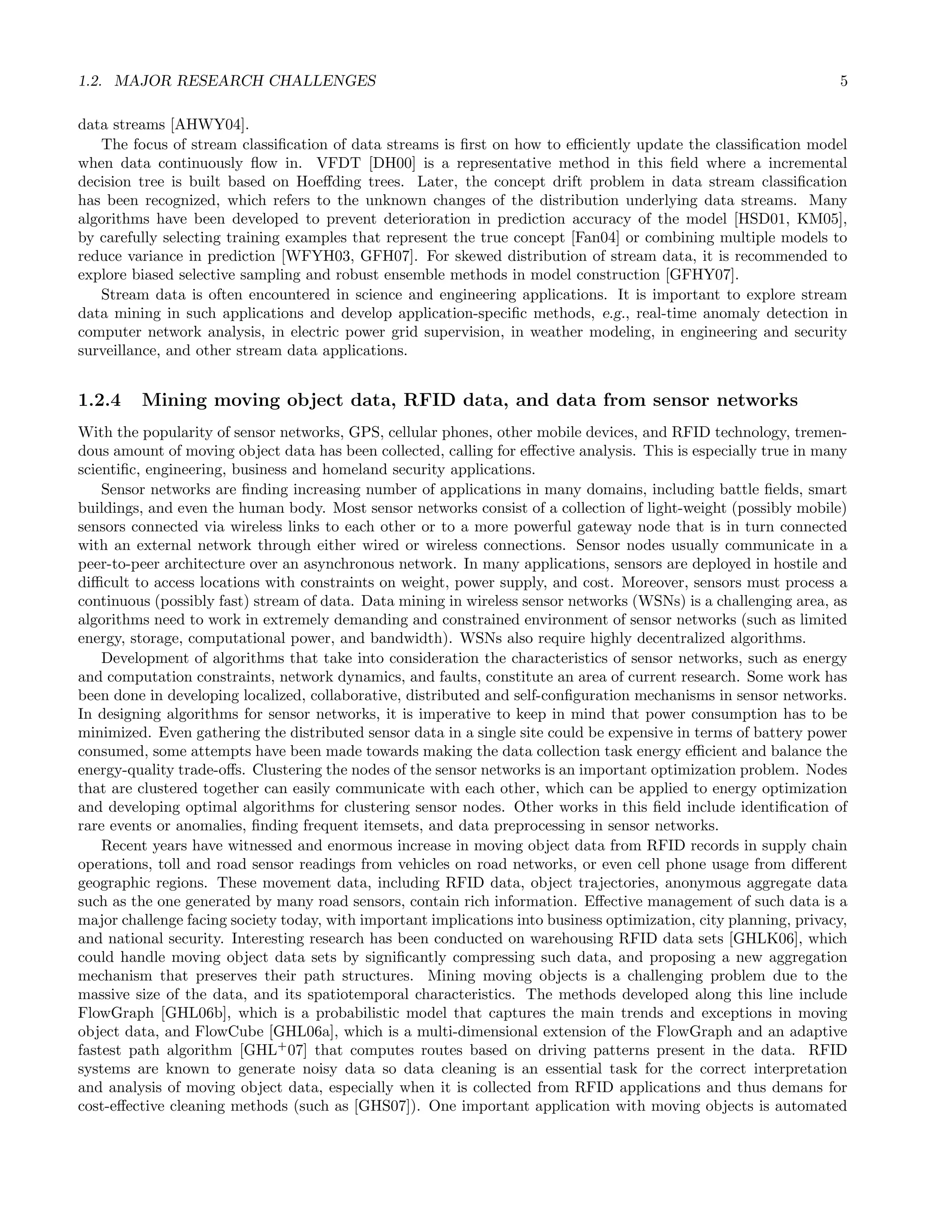 1.2. MAJOR RESEARCH CHALLENGES 5
data streams [AHWY04].
The focus of stream classiﬁcation of data streams is ﬁrst on how to eﬃciently update the classiﬁcation model
when data continuously ﬂow in. VFDT [DH00] is a representative method in this ﬁeld where a incremental
decision tree is built based on Hoeﬀding trees. Later, the concept drift problem in data stream classiﬁcation
has been recognized, which refers to the unknown changes of the distribution underlying data streams. Many
algorithms have been developed to prevent deterioration in prediction accuracy of the model [HSD01, KM05],
by carefully selecting training examples that represent the true concept [Fan04] or combining multiple models to
reduce variance in prediction [WFYH03, GFH07]. For skewed distribution of stream data, it is recommended to
explore biased selective sampling and robust ensemble methods in model construction [GFHY07].
Stream data is often encountered in science and engineering applications. It is important to explore stream
data mining in such applications and develop application-speciﬁc methods, e.g., real-time anomaly detection in
computer network analysis, in electric power grid supervision, in weather modeling, in engineering and security
surveillance, and other stream data applications.
1.2.4 Mining moving object data, RFID data, and data from sensor networks
With the popularity of sensor networks, GPS, cellular phones, other mobile devices, and RFID technology, tremen-
dous amount of moving object data has been collected, calling for eﬀective analysis. This is especially true in many
scientiﬁc, engineering, business and homeland security applications.
Sensor networks are ﬁnding increasing number of applications in many domains, including battle ﬁelds, smart
buildings, and even the human body. Most sensor networks consist of a collection of light-weight (possibly mobile)
sensors connected via wireless links to each other or to a more powerful gateway node that is in turn connected
with an external network through either wired or wireless connections. Sensor nodes usually communicate in a
peer-to-peer architecture over an asynchronous network. In many applications, sensors are deployed in hostile and
diﬃcult to access locations with constraints on weight, power supply, and cost. Moreover, sensors must process a
continuous (possibly fast) stream of data. Data mining in wireless sensor networks (WSNs) is a challenging area, as
algorithms need to work in extremely demanding and constrained environment of sensor networks (such as limited
energy, storage, computational power, and bandwidth). WSNs also require highly decentralized algorithms.
Development of algorithms that take into consideration the characteristics of sensor networks, such as energy
and computation constraints, network dynamics, and faults, constitute an area of current research. Some work has
been done in developing localized, collaborative, distributed and self-conﬁguration mechanisms in sensor networks.
In designing algorithms for sensor networks, it is imperative to keep in mind that power consumption has to be
minimized. Even gathering the distributed sensor data in a single site could be expensive in terms of battery power
consumed, some attempts have been made towards making the data collection task energy eﬃcient and balance the
energy-quality trade-oﬀs. Clustering the nodes of the sensor networks is an important optimization problem. Nodes
that are clustered together can easily communicate with each other, which can be applied to energy optimization
and developing optimal algorithms for clustering sensor nodes. Other works in this ﬁeld include identiﬁcation of
rare events or anomalies, ﬁnding frequent itemsets, and data preprocessing in sensor networks.
Recent years have witnessed and enormous increase in moving object data from RFID records in supply chain
operations, toll and road sensor readings from vehicles on road networks, or even cell phone usage from diﬀerent
geographic regions. These movement data, including RFID data, object trajectories, anonymous aggregate data
such as the one generated by many road sensors, contain rich information. Eﬀective management of such data is a
major challenge facing society today, with important implications into business optimization, city planning, privacy,
and national security. Interesting research has been conducted on warehousing RFID data sets [GHLK06], which
could handle moving object data sets by signiﬁcantly compressing such data, and proposing a new aggregation
mechanism that preserves their path structures. Mining moving objects is a challenging problem due to the
massive size of the data, and its spatiotemporal characteristics. The methods developed along this line include
FlowGraph [GHL06b], which is a probabilistic model that captures the main trends and exceptions in moving
object data, and FlowCube [GHL06a], which is a multi-dimensional extension of the FlowGraph and an adaptive
fastest path algorithm [GHL+
07] that computes routes based on driving patterns present in the data. RFID
systems are known to generate noisy data so data cleaning is an essential task for the correct interpretation
and analysis of moving object data, especially when it is collected from RFID applications and thus demans for
cost-eﬀective cleaning methods (such as [GHS07]). One important application with moving objects is automated
 