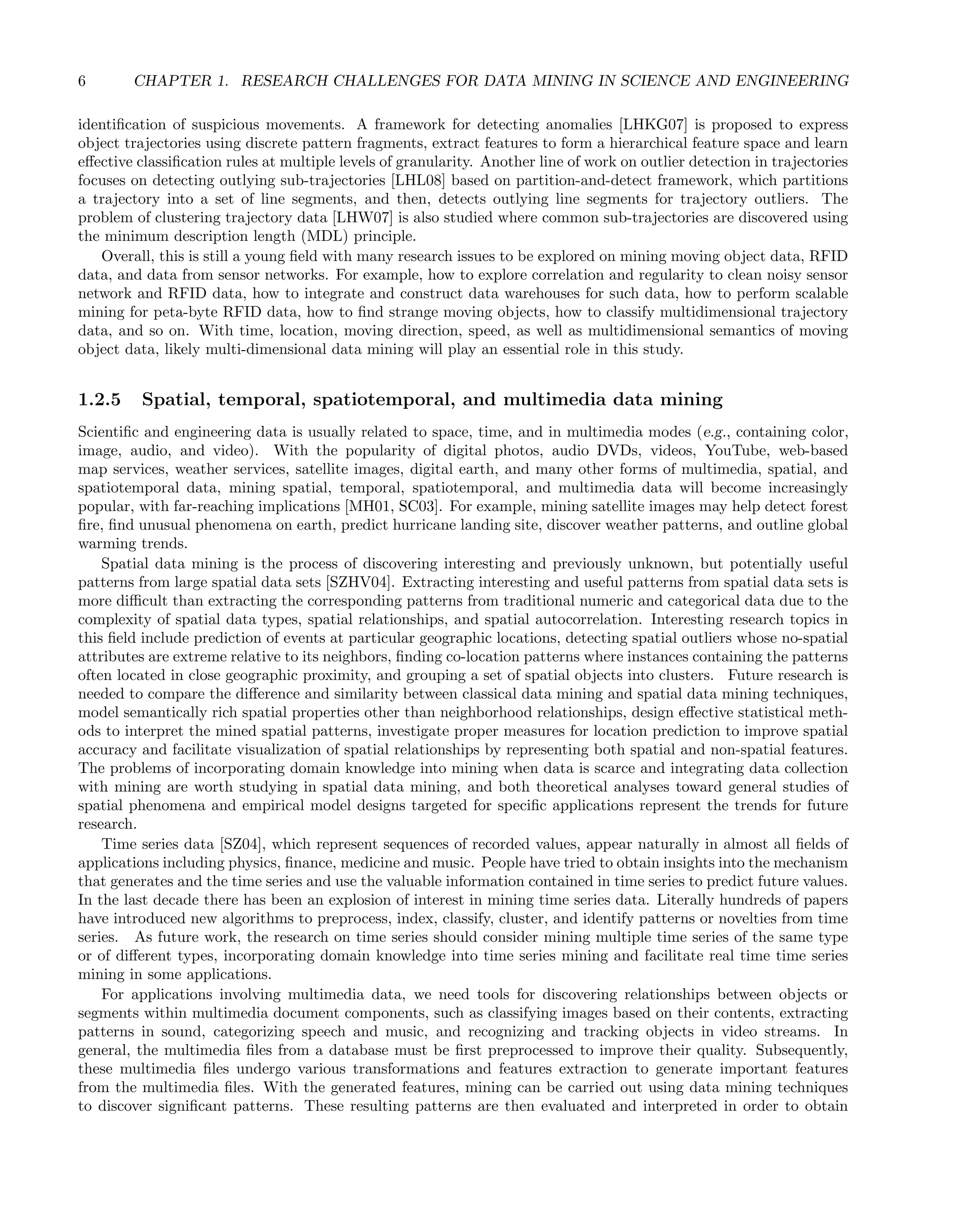 6 CHAPTER 1. RESEARCH CHALLENGES FOR DATA MINING IN SCIENCE AND ENGINEERING
identiﬁcation of suspicious movements. A framework for detecting anomalies [LHKG07] is proposed to express
object trajectories using discrete pattern fragments, extract features to form a hierarchical feature space and learn
eﬀective classiﬁcation rules at multiple levels of granularity. Another line of work on outlier detection in trajectories
focuses on detecting outlying sub-trajectories [LHL08] based on partition-and-detect framework, which partitions
a trajectory into a set of line segments, and then, detects outlying line segments for trajectory outliers. The
problem of clustering trajectory data [LHW07] is also studied where common sub-trajectories are discovered using
the minimum description length (MDL) principle.
Overall, this is still a young ﬁeld with many research issues to be explored on mining moving object data, RFID
data, and data from sensor networks. For example, how to explore correlation and regularity to clean noisy sensor
network and RFID data, how to integrate and construct data warehouses for such data, how to perform scalable
mining for peta-byte RFID data, how to ﬁnd strange moving objects, how to classify multidimensional trajectory
data, and so on. With time, location, moving direction, speed, as well as multidimensional semantics of moving
object data, likely multi-dimensional data mining will play an essential role in this study.
1.2.5 Spatial, temporal, spatiotemporal, and multimedia data mining
Scientiﬁc and engineering data is usually related to space, time, and in multimedia modes (e.g., containing color,
image, audio, and video). With the popularity of digital photos, audio DVDs, videos, YouTube, web-based
map services, weather services, satellite images, digital earth, and many other forms of multimedia, spatial, and
spatiotemporal data, mining spatial, temporal, spatiotemporal, and multimedia data will become increasingly
popular, with far-reaching implications [MH01, SC03]. For example, mining satellite images may help detect forest
ﬁre, ﬁnd unusual phenomena on earth, predict hurricane landing site, discover weather patterns, and outline global
warming trends.
Spatial data mining is the process of discovering interesting and previously unknown, but potentially useful
patterns from large spatial data sets [SZHV04]. Extracting interesting and useful patterns from spatial data sets is
more diﬃcult than extracting the corresponding patterns from traditional numeric and categorical data due to the
complexity of spatial data types, spatial relationships, and spatial autocorrelation. Interesting research topics in
this ﬁeld include prediction of events at particular geographic locations, detecting spatial outliers whose no-spatial
attributes are extreme relative to its neighbors, ﬁnding co-location patterns where instances containing the patterns
often located in close geographic proximity, and grouping a set of spatial objects into clusters. Future research is
needed to compare the diﬀerence and similarity between classical data mining and spatial data mining techniques,
model semantically rich spatial properties other than neighborhood relationships, design eﬀective statistical meth-
ods to interpret the mined spatial patterns, investigate proper measures for location prediction to improve spatial
accuracy and facilitate visualization of spatial relationships by representing both spatial and non-spatial features.
The problems of incorporating domain knowledge into mining when data is scarce and integrating data collection
with mining are worth studying in spatial data mining, and both theoretical analyses toward general studies of
spatial phenomena and empirical model designs targeted for speciﬁc applications represent the trends for future
research.
Time series data [SZ04], which represent sequences of recorded values, appear naturally in almost all ﬁelds of
applications including physics, ﬁnance, medicine and music. People have tried to obtain insights into the mechanism
that generates and the time series and use the valuable information contained in time series to predict future values.
In the last decade there has been an explosion of interest in mining time series data. Literally hundreds of papers
have introduced new algorithms to preprocess, index, classify, cluster, and identify patterns or novelties from time
series. As future work, the research on time series should consider mining multiple time series of the same type
or of diﬀerent types, incorporating domain knowledge into time series mining and facilitate real time time series
mining in some applications.
For applications involving multimedia data, we need tools for discovering relationships between objects or
segments within multimedia document components, such as classifying images based on their contents, extracting
patterns in sound, categorizing speech and music, and recognizing and tracking objects in video streams. In
general, the multimedia ﬁles from a database must be ﬁrst preprocessed to improve their quality. Subsequently,
these multimedia ﬁles undergo various transformations and features extraction to generate important features
from the multimedia ﬁles. With the generated features, mining can be carried out using data mining techniques
to discover signiﬁcant patterns. These resulting patterns are then evaluated and interpreted in order to obtain
 