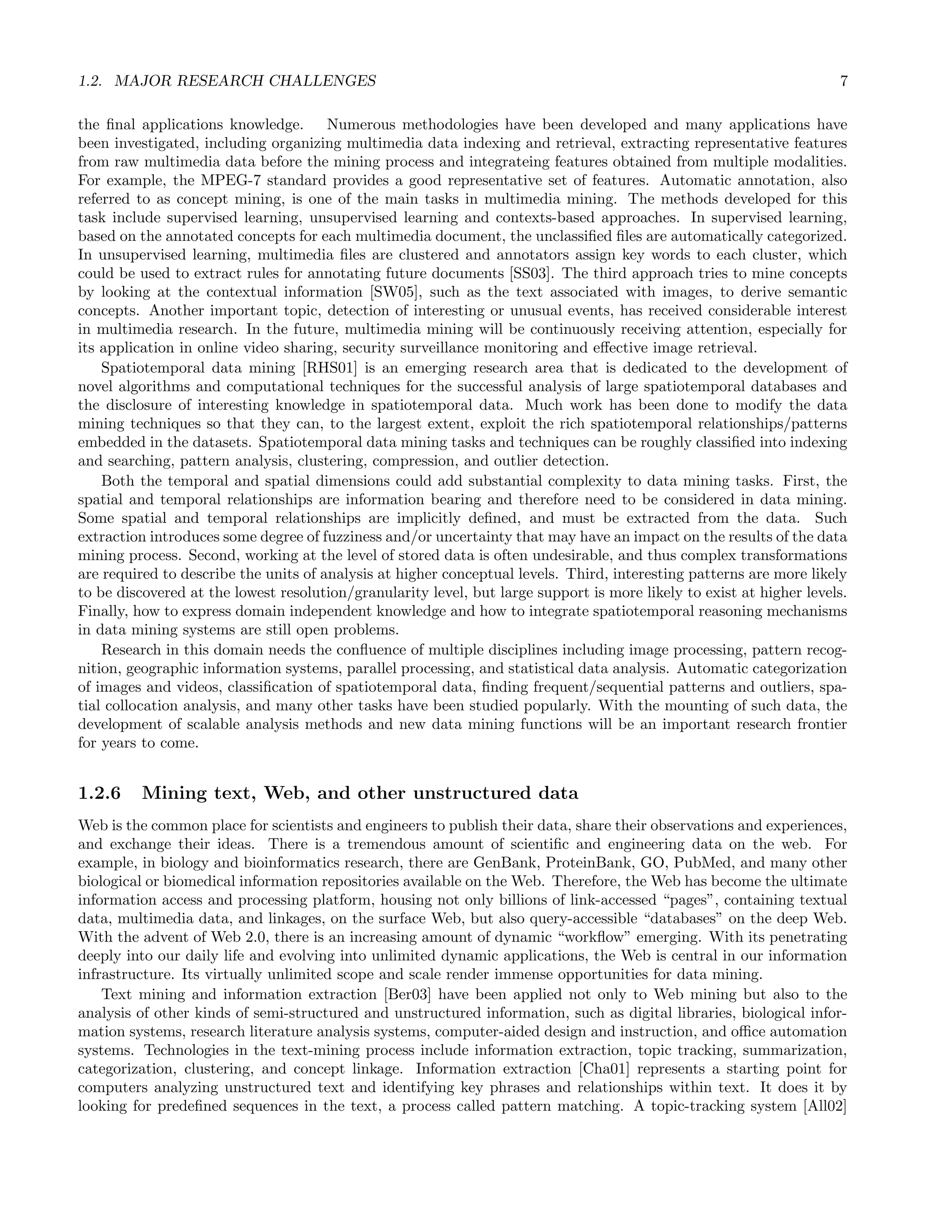 1.2. MAJOR RESEARCH CHALLENGES 7
the ﬁnal applications knowledge. Numerous methodologies have been developed and many applications have
been investigated, including organizing multimedia data indexing and retrieval, extracting representative features
from raw multimedia data before the mining process and integrateing features obtained from multiple modalities.
For example, the MPEG-7 standard provides a good representative set of features. Automatic annotation, also
referred to as concept mining, is one of the main tasks in multimedia mining. The methods developed for this
task include supervised learning, unsupervised learning and contexts-based approaches. In supervised learning,
based on the annotated concepts for each multimedia document, the unclassiﬁed ﬁles are automatically categorized.
In unsupervised learning, multimedia ﬁles are clustered and annotators assign key words to each cluster, which
could be used to extract rules for annotating future documents [SS03]. The third approach tries to mine concepts
by looking at the contextual information [SW05], such as the text associated with images, to derive semantic
concepts. Another important topic, detection of interesting or unusual events, has received considerable interest
in multimedia research. In the future, multimedia mining will be continuously receiving attention, especially for
its application in online video sharing, security surveillance monitoring and eﬀective image retrieval.
Spatiotemporal data mining [RHS01] is an emerging research area that is dedicated to the development of
novel algorithms and computational techniques for the successful analysis of large spatiotemporal databases and
the disclosure of interesting knowledge in spatiotemporal data. Much work has been done to modify the data
mining techniques so that they can, to the largest extent, exploit the rich spatiotemporal relationships/patterns
embedded in the datasets. Spatiotemporal data mining tasks and techniques can be roughly classiﬁed into indexing
and searching, pattern analysis, clustering, compression, and outlier detection.
Both the temporal and spatial dimensions could add substantial complexity to data mining tasks. First, the
spatial and temporal relationships are information bearing and therefore need to be considered in data mining.
Some spatial and temporal relationships are implicitly deﬁned, and must be extracted from the data. Such
extraction introduces some degree of fuzziness and/or uncertainty that may have an impact on the results of the data
mining process. Second, working at the level of stored data is often undesirable, and thus complex transformations
are required to describe the units of analysis at higher conceptual levels. Third, interesting patterns are more likely
to be discovered at the lowest resolution/granularity level, but large support is more likely to exist at higher levels.
Finally, how to express domain independent knowledge and how to integrate spatiotemporal reasoning mechanisms
in data mining systems are still open problems.
Research in this domain needs the conﬂuence of multiple disciplines including image processing, pattern recog-
nition, geographic information systems, parallel processing, and statistical data analysis. Automatic categorization
of images and videos, classiﬁcation of spatiotemporal data, ﬁnding frequent/sequential patterns and outliers, spa-
tial collocation analysis, and many other tasks have been studied popularly. With the mounting of such data, the
development of scalable analysis methods and new data mining functions will be an important research frontier
for years to come.
1.2.6 Mining text, Web, and other unstructured data
Web is the common place for scientists and engineers to publish their data, share their observations and experiences,
and exchange their ideas. There is a tremendous amount of scientiﬁc and engineering data on the web. For
example, in biology and bioinformatics research, there are GenBank, ProteinBank, GO, PubMed, and many other
biological or biomedical information repositories available on the Web. Therefore, the Web has become the ultimate
information access and processing platform, housing not only billions of link-accessed “pages”, containing textual
data, multimedia data, and linkages, on the surface Web, but also query-accessible “databases” on the deep Web.
With the advent of Web 2.0, there is an increasing amount of dynamic “workﬂow” emerging. With its penetrating
deeply into our daily life and evolving into unlimited dynamic applications, the Web is central in our information
infrastructure. Its virtually unlimited scope and scale render immense opportunities for data mining.
Text mining and information extraction [Ber03] have been applied not only to Web mining but also to the
analysis of other kinds of semi-structured and unstructured information, such as digital libraries, biological infor-
mation systems, research literature analysis systems, computer-aided design and instruction, and oﬃce automation
systems. Technologies in the text-mining process include information extraction, topic tracking, summarization,
categorization, clustering, and concept linkage. Information extraction [Cha01] represents a starting point for
computers analyzing unstructured text and identifying key phrases and relationships within text. It does it by
looking for predeﬁned sequences in the text, a process called pattern matching. A topic-tracking system [All02]
 