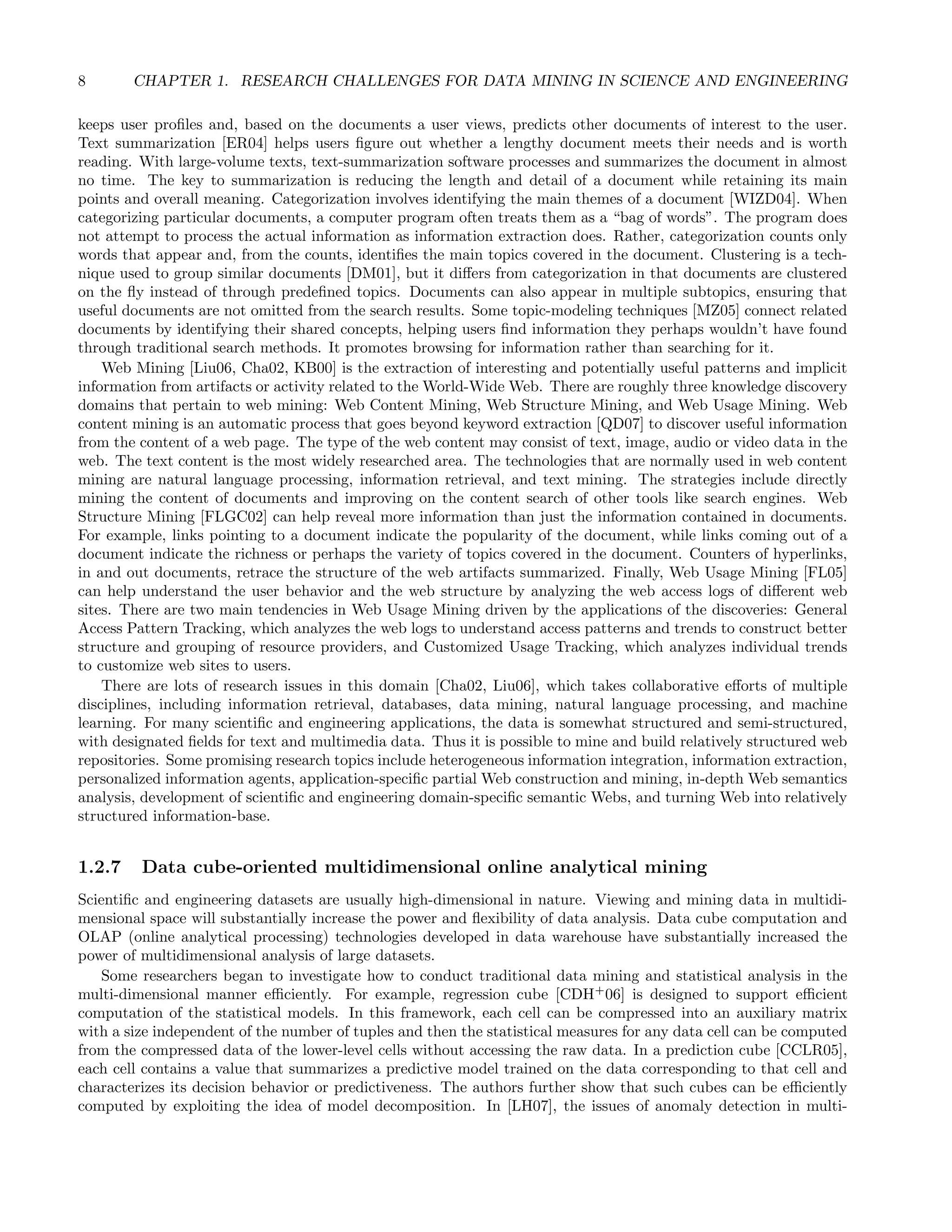 8 CHAPTER 1. RESEARCH CHALLENGES FOR DATA MINING IN SCIENCE AND ENGINEERING
keeps user proﬁles and, based on the documents a user views, predicts other documents of interest to the user.
Text summarization [ER04] helps users ﬁgure out whether a lengthy document meets their needs and is worth
reading. With large-volume texts, text-summarization software processes and summarizes the document in almost
no time. The key to summarization is reducing the length and detail of a document while retaining its main
points and overall meaning. Categorization involves identifying the main themes of a document [WIZD04]. When
categorizing particular documents, a computer program often treats them as a “bag of words”. The program does
not attempt to process the actual information as information extraction does. Rather, categorization counts only
words that appear and, from the counts, identiﬁes the main topics covered in the document. Clustering is a tech-
nique used to group similar documents [DM01], but it diﬀers from categorization in that documents are clustered
on the ﬂy instead of through predeﬁned topics. Documents can also appear in multiple subtopics, ensuring that
useful documents are not omitted from the search results. Some topic-modeling techniques [MZ05] connect related
documents by identifying their shared concepts, helping users ﬁnd information they perhaps wouldn’t have found
through traditional search methods. It promotes browsing for information rather than searching for it.
Web Mining [Liu06, Cha02, KB00] is the extraction of interesting and potentially useful patterns and implicit
information from artifacts or activity related to the World-Wide Web. There are roughly three knowledge discovery
domains that pertain to web mining: Web Content Mining, Web Structure Mining, and Web Usage Mining. Web
content mining is an automatic process that goes beyond keyword extraction [QD07] to discover useful information
from the content of a web page. The type of the web content may consist of text, image, audio or video data in the
web. The text content is the most widely researched area. The technologies that are normally used in web content
mining are natural language processing, information retrieval, and text mining. The strategies include directly
mining the content of documents and improving on the content search of other tools like search engines. Web
Structure Mining [FLGC02] can help reveal more information than just the information contained in documents.
For example, links pointing to a document indicate the popularity of the document, while links coming out of a
document indicate the richness or perhaps the variety of topics covered in the document. Counters of hyperlinks,
in and out documents, retrace the structure of the web artifacts summarized. Finally, Web Usage Mining [FL05]
can help understand the user behavior and the web structure by analyzing the web access logs of diﬀerent web
sites. There are two main tendencies in Web Usage Mining driven by the applications of the discoveries: General
Access Pattern Tracking, which analyzes the web logs to understand access patterns and trends to construct better
structure and grouping of resource providers, and Customized Usage Tracking, which analyzes individual trends
to customize web sites to users.
There are lots of research issues in this domain [Cha02, Liu06], which takes collaborative eﬀorts of multiple
disciplines, including information retrieval, databases, data mining, natural language processing, and machine
learning. For many scientiﬁc and engineering applications, the data is somewhat structured and semi-structured,
with designated ﬁelds for text and multimedia data. Thus it is possible to mine and build relatively structured web
repositories. Some promising research topics include heterogeneous information integration, information extraction,
personalized information agents, application-speciﬁc partial Web construction and mining, in-depth Web semantics
analysis, development of scientiﬁc and engineering domain-speciﬁc semantic Webs, and turning Web into relatively
structured information-base.
1.2.7 Data cube-oriented multidimensional online analytical mining
Scientiﬁc and engineering datasets are usually high-dimensional in nature. Viewing and mining data in multidi-
mensional space will substantially increase the power and ﬂexibility of data analysis. Data cube computation and
OLAP (online analytical processing) technologies developed in data warehouse have substantially increased the
power of multidimensional analysis of large datasets.
Some researchers began to investigate how to conduct traditional data mining and statistical analysis in the
multi-dimensional manner eﬃciently. For example, regression cube [CDH+
06] is designed to support eﬃcient
computation of the statistical models. In this framework, each cell can be compressed into an auxiliary matrix
with a size independent of the number of tuples and then the statistical measures for any data cell can be computed
from the compressed data of the lower-level cells without accessing the raw data. In a prediction cube [CCLR05],
each cell contains a value that summarizes a predictive model trained on the data corresponding to that cell and
characterizes its decision behavior or predictiveness. The authors further show that such cubes can be eﬃciently
computed by exploiting the idea of model decomposition. In [LH07], the issues of anomaly detection in multi-
 