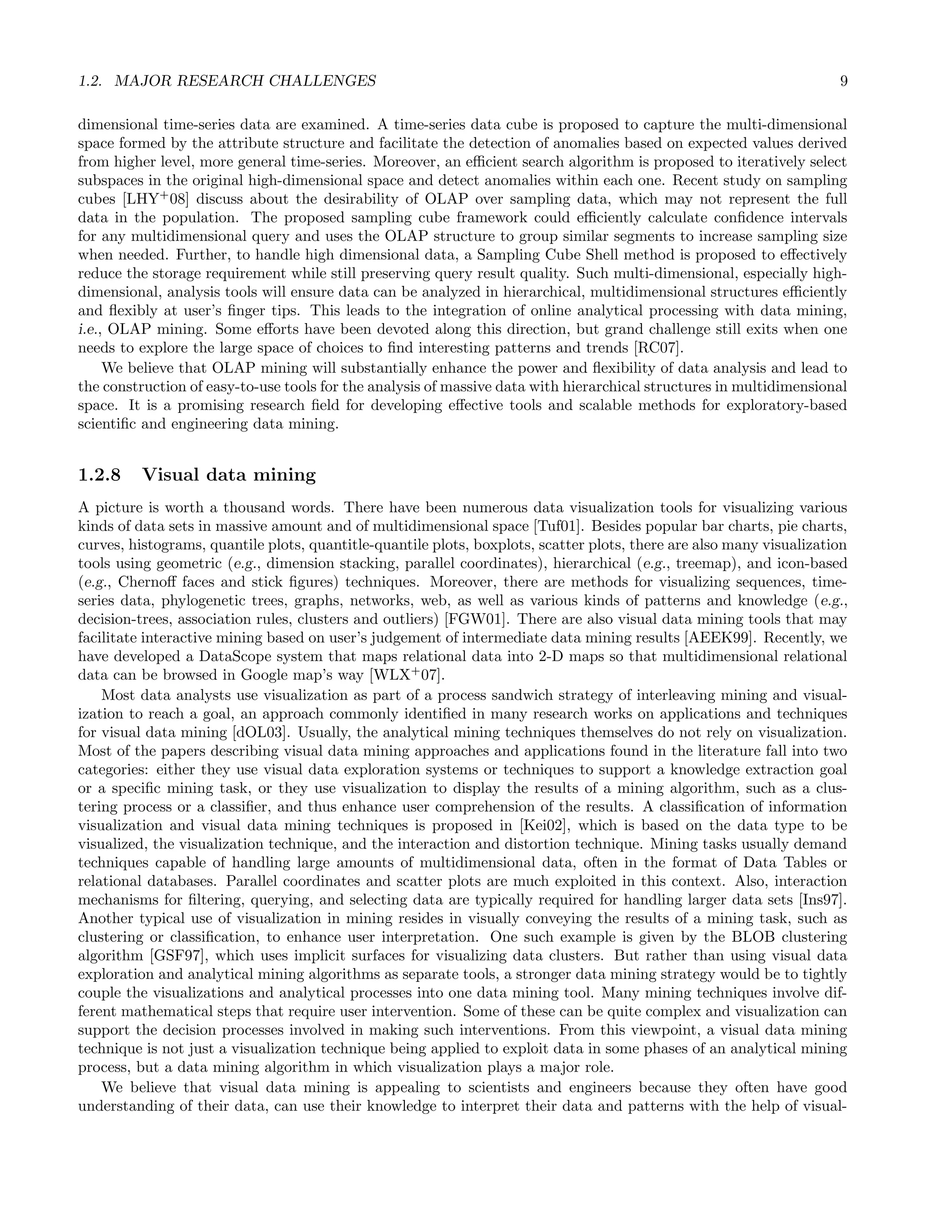 1.2. MAJOR RESEARCH CHALLENGES 9
dimensional time-series data are examined. A time-series data cube is proposed to capture the multi-dimensional
space formed by the attribute structure and facilitate the detection of anomalies based on expected values derived
from higher level, more general time-series. Moreover, an eﬃcient search algorithm is proposed to iteratively select
subspaces in the original high-dimensional space and detect anomalies within each one. Recent study on sampling
cubes [LHY+
08] discuss about the desirability of OLAP over sampling data, which may not represent the full
data in the population. The proposed sampling cube framework could eﬃciently calculate conﬁdence intervals
for any multidimensional query and uses the OLAP structure to group similar segments to increase sampling size
when needed. Further, to handle high dimensional data, a Sampling Cube Shell method is proposed to eﬀectively
reduce the storage requirement while still preserving query result quality. Such multi-dimensional, especially high-
dimensional, analysis tools will ensure data can be analyzed in hierarchical, multidimensional structures eﬃciently
and ﬂexibly at user’s ﬁnger tips. This leads to the integration of online analytical processing with data mining,
i.e., OLAP mining. Some eﬀorts have been devoted along this direction, but grand challenge still exits when one
needs to explore the large space of choices to ﬁnd interesting patterns and trends [RC07].
We believe that OLAP mining will substantially enhance the power and ﬂexibility of data analysis and lead to
the construction of easy-to-use tools for the analysis of massive data with hierarchical structures in multidimensional
space. It is a promising research ﬁeld for developing eﬀective tools and scalable methods for exploratory-based
scientiﬁc and engineering data mining.
1.2.8 Visual data mining
A picture is worth a thousand words. There have been numerous data visualization tools for visualizing various
kinds of data sets in massive amount and of multidimensional space [Tuf01]. Besides popular bar charts, pie charts,
curves, histograms, quantile plots, quantitle-quantile plots, boxplots, scatter plots, there are also many visualization
tools using geometric (e.g., dimension stacking, parallel coordinates), hierarchical (e.g., treemap), and icon-based
(e.g., Chernoﬀ faces and stick ﬁgures) techniques. Moreover, there are methods for visualizing sequences, time-
series data, phylogenetic trees, graphs, networks, web, as well as various kinds of patterns and knowledge (e.g.,
decision-trees, association rules, clusters and outliers) [FGW01]. There are also visual data mining tools that may
facilitate interactive mining based on user’s judgement of intermediate data mining results [AEEK99]. Recently, we
have developed a DataScope system that maps relational data into 2-D maps so that multidimensional relational
data can be browsed in Google map’s way [WLX+
07].
Most data analysts use visualization as part of a process sandwich strategy of interleaving mining and visual-
ization to reach a goal, an approach commonly identiﬁed in many research works on applications and techniques
for visual data mining [dOL03]. Usually, the analytical mining techniques themselves do not rely on visualization.
Most of the papers describing visual data mining approaches and applications found in the literature fall into two
categories: either they use visual data exploration systems or techniques to support a knowledge extraction goal
or a speciﬁc mining task, or they use visualization to display the results of a mining algorithm, such as a clus-
tering process or a classiﬁer, and thus enhance user comprehension of the results. A classiﬁcation of information
visualization and visual data mining techniques is proposed in [Kei02], which is based on the data type to be
visualized, the visualization technique, and the interaction and distortion technique. Mining tasks usually demand
techniques capable of handling large amounts of multidimensional data, often in the format of Data Tables or
relational databases. Parallel coordinates and scatter plots are much exploited in this context. Also, interaction
mechanisms for ﬁltering, querying, and selecting data are typically required for handling larger data sets [Ins97].
Another typical use of visualization in mining resides in visually conveying the results of a mining task, such as
clustering or classiﬁcation, to enhance user interpretation. One such example is given by the BLOB clustering
algorithm [GSF97], which uses implicit surfaces for visualizing data clusters. But rather than using visual data
exploration and analytical mining algorithms as separate tools, a stronger data mining strategy would be to tightly
couple the visualizations and analytical processes into one data mining tool. Many mining techniques involve dif-
ferent mathematical steps that require user intervention. Some of these can be quite complex and visualization can
support the decision processes involved in making such interventions. From this viewpoint, a visual data mining
technique is not just a visualization technique being applied to exploit data in some phases of an analytical mining
process, but a data mining algorithm in which visualization plays a major role.
We believe that visual data mining is appealing to scientists and engineers because they often have good
understanding of their data, can use their knowledge to interpret their data and patterns with the help of visual-
 