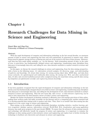 Chapter 1
Research Challenges for Data Mining in
Science and Engineering
Jiawei Han and Jing Gao
University of Illinois at Urbana-Champaign
Abstract
With the rapid development of computer and information technology in the last several decades, an enormous
amount of data in science and engineering has been and will continuously be generated in massive scale, either
being stored in gigantic storage devices or ﬂowing into and out of the system in the form of data streams. Moreover,
such data has been made widely available, e.g., via the Internet. Such tremendous amount of data, in the order
of tera- to peta-bytes, has fundamentally changed science and engineering, transforming many disciplines from
data-poor to increasingly data-rich, and calling for new, data-intensive methods to conduct research in science and
engineering.
In this paper, we discuss the research challenges in science and engineering, from the data mining perspective,
with a focus on the following issues: (1) information network analysis, (2) discovery, usage, and understanding
of patterns and knowledge, (3) stream data mining, (4) mining moving object data, RFID data, and data from
sensor networks, (5) spatiotemporal and multimedia data mining, (6) mining text, Web, and other unstructured
data, (7) data cube-oriented multidimensional online analytical mining, (8) visual data mining, and (9) data mining
by integration of sophisticated scientiﬁc and engineering domain knowledge.
1.1 Introduction
It has been popularly recognized that the rapid development of computer and information technology in the last
twenty years has fundamentally changed almost every ﬁeld in science and engineering, transforming many disciplines
from data-poor to increasingly data-rich, and calling for the development of new, data-intensive methods to conduct
research in science and engineering. Thus the new terms like, data science or data-intensive engineering, can be
used to best characterize the data-intensive nature of today’s science and engineering.
Besides the further development of database methods to eﬃciently store and manage peta-bytes of data online,
making these archives easily and safely accessible via the Internet and/or a computing grid, another essential task
is to develop powerful data mining tools to analyze such data. Thus, there is no wonder that data mining has also
stepped on to the center stage in science and engineering.
Data mining, as the conﬂuence of multiple intertwined disciplines, including statistics, machine learning, pat-
tern recognition, database systems, information retrieval, World-Wide Web, visualization, and many application
domains, has made great progress in the past decade [HK06]. To ensure that the advances of data mining research
and technology will eﬀectively beneﬁt the progress of science and engineering, it is important to examine the
challenges on data mining posed in data-intensive science and engineering and explore how to further develop the
technology to facilitate new discoveries and advances in science and engineering.
1
 