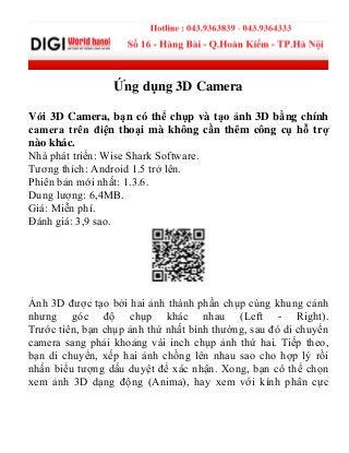 Ứng dụng 3D Camera
Với 3D Camera, bạn có thể chụp và tạo ảnh 3D bằng chính
camera trên điện thoại mà không cần thêm công cụ hỗ trợ
nào khác.
Nhà phát triển: Wise Shark Software.
Tương thích: Android 1.5 trở lên.
Phiên bản mới nhất: 1.3.6.
Dung lượng: 6,4MB.
Giá: Miễn phí.
Đánh giá: 3,9 sao.
Ảnh 3D được tạo bởi hai ảnh thành phần chụp cùng khung cảnh
nhưng góc độ chụp khác nhau (Left - Right).
Trước tiên, bạn chụp ảnh thứ nhất bình thường, sau đó di chuyển
camera sang phải khoảng vài inch chụp ảnh thứ hai. Tiếp theo,
bạn di chuyển, xếp hai ảnh chồng lên nhau sao cho hợp lý rồi
nhấn biểu tượng dấu duyệt để xác nhận. Xong, bạn có thể chọn
xem ảnh 3D dạng động (Anima), hay xem với kính phân cực
 