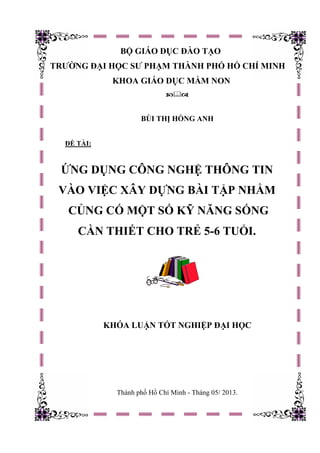 BỘ GIÁO DỤC ĐÀO TẠO
TRƯỜNG ĐẠI HỌC SƯ PHẠM THÀNH PHỐ HỒ CHÍ MINH
KHOA GIÁO DỤC MẦM NON

BÙI THỊ HỒNG ANH
ĐỀ TÀI:
KHÓA LUẬN TỐT NGHIỆP ĐẠI HỌC
Thành phố Hồ Chí Minh - Tháng 05/ 2013.
ỨNG DỤNG CÔNG NGHỆ THÔNG TIN
VÀO VIỆC XÂY DỰNG BÀI TẬP NHẰM
CỦNG CỐ MỘT SỐ KỸ NĂNG SỐNG
CẦN THIẾT CHO TRẺ 5-6 TUỔI.
 