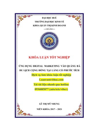 ĐẠI HỌC HUẾ
TRƯỜNG ĐẠI HỌC KINH TẾ
KHOA QUẢN TRỊ KINH DOANH
------
KHÓA LUẬN TỐT NGHIỆP
ỨNG DỤNG DIGITAL MARKETING VÀO QUẢNG BÁ
DU LỊCH CỘNG ĐỒNG TẠI LÀNG CỔ PHƯỚC TÍCH
Dịch vụ làm khóa luận tốt nghiệp
Luanvantrithuc.com
Tải tài liệu nhanh qua hotline
0936885877 (zalo/tele/viber)
LÊ THỊ MỸ NHUNG
NIÊN KHÓA: 2017 – 2021
 