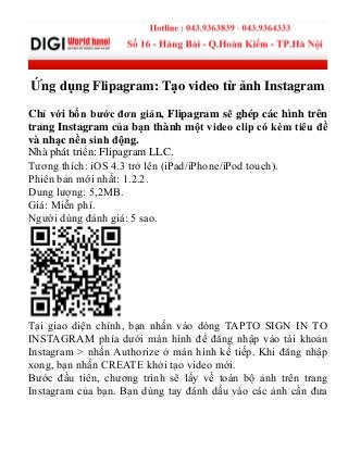Ứng dụng Flipagram: Tạo video từ ảnh Instagram
Chỉ với bốn bước đơn giản, Flipagram sẽ ghép các hình trên
trang Instagram của bạn thành một video clip có kèm tiêu đề
và nhạc nền sinh động.
Nhà phát triển: Flipagram LLC.
Tƣơng thích: iOS 4.3 trở lên (iPad/iPhone/iPod touch).
Phiên bản mới nhất: 1.2.2.
Dung lƣợng: 5,2MB.
Giá: Miễn phí.
Ngƣời dùng đánh giá: 5 sao.
Tại giao diện chính, bạn nhấn vào dòng TAPTO SIGN IN TO
INSTAGRAM phía dƣới màn hình để đăng nhập vào tài khoản
Instagram > nhấn Authorize ở màn hình kế tiếp. Khi đăng nhập
xong, bạn nhấn CREATE khởi tạo video mới.
Bƣớc đầu tiên, chƣơng trình sẽ lấy về toàn bộ ảnh trên trang
Instagram của bạn. Bạn dùng tay đánh dấu vào các ảnh cần đƣa
 