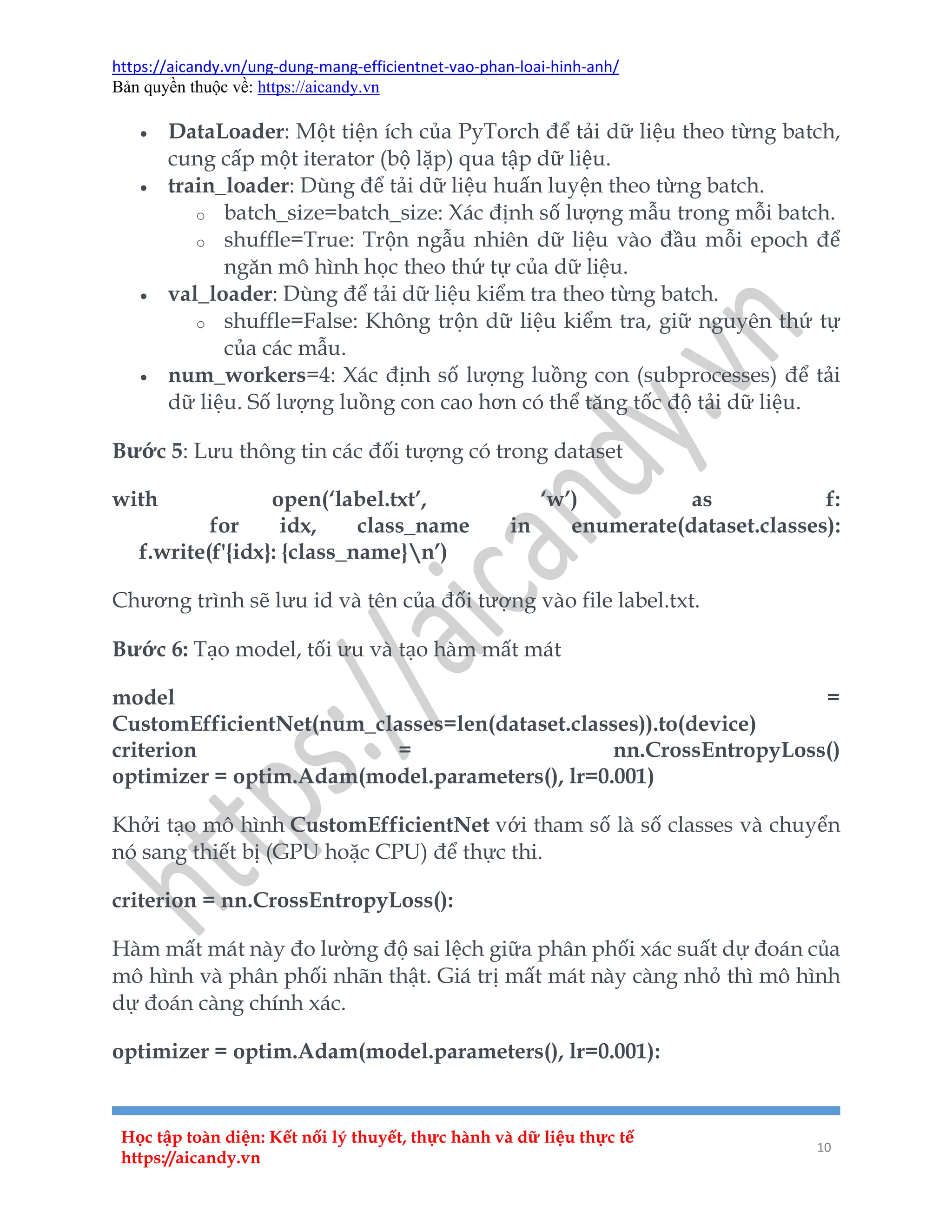 https://aicandy.vn/ung-dung-mang-efficientnet-vao-phan-loai-hinh-anh/
Bản quyền thuộc về: https://aicandy.vn
Học tập toàn diện: Kết nối lý thuyết, thực hành và dữ liệu thực tế
https://aicandy.vn
10
 DataLoader: Một tiện ích của PyTorch để tải dữ liệu theo từng batch,
cung cấp một iterator (bộ lặp) qua tập dữ liệu.
 train_loader: Dùng để tải dữ liệu huấn luyện theo từng batch.
o batch_size=batch_size: Xác định số lượng mẫu trong mỗi batch.
o shuffle=True: Trộn ngẫu nhiên dữ liệu vào đầu mỗi epoch để
ngăn mô hình học theo thứ tự của dữ liệu.
 val_loader: Dùng để tải dữ liệu kiểm tra theo từng batch.
o shuffle=False: Không trộn dữ liệu kiểm tra, giữ nguyên thứ tự
của các mẫu.
 num_workers=4: Xác định số lượng luồng con (subprocesses) để tải
dữ liệu. Số lượng luồng con cao hơn có thể tăng tốc độ tải dữ liệu.
Bước 5: Lưu thông tin các đối tượng có trong dataset
with open(‘label.txt’, ‘w’) as f:
for idx, class_name in enumerate(dataset.classes):
f.write(f'{idx}: {class_name}n’)
Chương trình sẽ lưu id và tên của đối tượng vào file label.txt.
Bước 6: Tạo model, tối ưu và tạo hàm mất mát
model =
CustomEfficientNet(num_classes=len(dataset.classes)).to(device)
criterion = nn.CrossEntropyLoss()
optimizer = optim.Adam(model.parameters(), lr=0.001)
Khởi tạo mô hình CustomEfficientNet với tham số là số classes và chuyển
nó sang thiết bị (GPU hoặc CPU) để thực thi.
criterion = nn.CrossEntropyLoss():
Hàm mất mát này đo lường độ sai lệch giữa phân phối xác suất dự đoán của
mô hình và phân phối nhãn thật. Giá trị mất mát này càng nhỏ thì mô hình
dự đoán càng chính xác.
optimizer = optim.Adam(model.parameters(), lr=0.001):
 