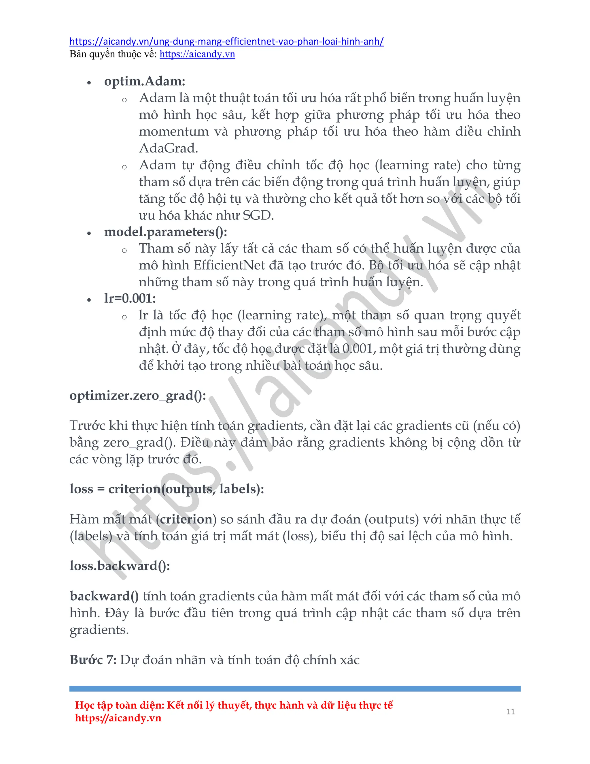 https://aicandy.vn/ung-dung-mang-efficientnet-vao-phan-loai-hinh-anh/
Bản quyền thuộc về: https://aicandy.vn
Học tập toàn diện: Kết nối lý thuyết, thực hành và dữ liệu thực tế
https://aicandy.vn
11
 optim.Adam:
o Adam là một thuật toán tối ưu hóa rất phổ biến trong huấn luyện
mô hình học sâu, kết hợp giữa phương pháp tối ưu hóa theo
momentum và phương pháp tối ưu hóa theo hàm điều chỉnh
AdaGrad.
o Adam tự động điều chỉnh tốc độ học (learning rate) cho từng
tham số dựa trên các biến động trong quá trình huấn luyện, giúp
tăng tốc độ hội tụ và thường cho kết quả tốt hơn so với các bộ tối
ưu hóa khác như SGD.
 model.parameters():
o Tham số này lấy tất cả các tham số có thể huấn luyện được của
mô hình EfficientNet đã tạo trước đó. Bộ tối ưu hóa sẽ cập nhật
những tham số này trong quá trình huấn luyện.
 lr=0.001:
o lr là tốc độ học (learning rate), một tham số quan trọng quyết
định mức độ thay đổi của các tham số mô hình sau mỗi bước cập
nhật. Ở đây, tốc độ học được đặt là 0.001, một giá trị thường dùng
để khởi tạo trong nhiều bài toán học sâu.
optimizer.zero_grad():
Trước khi thực hiện tính toán gradients, cần đặt lại các gradients cũ (nếu có)
bằng zero_grad(). Điều này đảm bảo rằng gradients không bị cộng dồn từ
các vòng lặp trước đó.
loss = criterion(outputs, labels):
Hàm mất mát (criterion) so sánh đầu ra dự đoán (outputs) với nhãn thực tế
(labels) và tính toán giá trị mất mát (loss), biểu thị độ sai lệch của mô hình.
loss.backward():
backward() tính toán gradients của hàm mất mát đối với các tham số của mô
hình. Đây là bước đầu tiên trong quá trình cập nhật các tham số dựa trên
gradients.
Bước 7: Dự đoán nhãn và tính toán độ chính xác
 