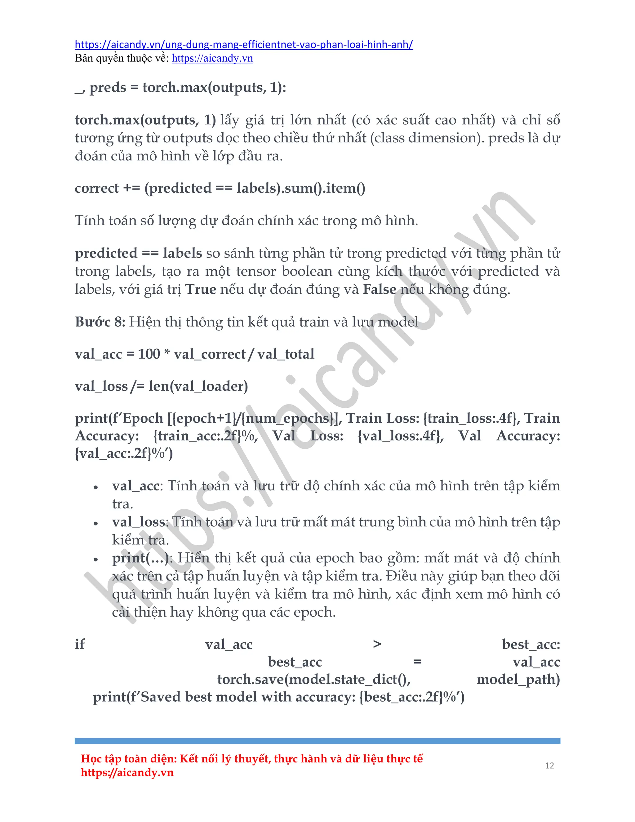 https://aicandy.vn/ung-dung-mang-efficientnet-vao-phan-loai-hinh-anh/
Bản quyền thuộc về: https://aicandy.vn
Học tập toàn diện: Kết nối lý thuyết, thực hành và dữ liệu thực tế
https://aicandy.vn
12
_, preds = torch.max(outputs, 1):
torch.max(outputs, 1) lấy giá trị lớn nhất (có xác suất cao nhất) và chỉ số
tương ứng từ outputs dọc theo chiều thứ nhất (class dimension). preds là dự
đoán của mô hình về lớp đầu ra.
correct += (predicted == labels).sum().item()
Tính toán số lượng dự đoán chính xác trong mô hình.
predicted == labels so sánh từng phần tử trong predicted với từng phần tử
trong labels, tạo ra một tensor boolean cùng kích thước với predicted và
labels, với giá trị True nếu dự đoán đúng và False nếu không đúng.
Bước 8: Hiện thị thông tin kết quả train và lưu model
val_acc = 100 * val_correct / val_total
val_loss /= len(val_loader)
print(f’Epoch [{epoch+1}/{num_epochs}], Train Loss: {train_loss:.4f}, Train
Accuracy: {train_acc:.2f}%, Val Loss: {val_loss:.4f}, Val Accuracy:
{val_acc:.2f}%’)
 val_acc: Tính toán và lưu trữ độ chính xác của mô hình trên tập kiểm
tra.
 val_loss: Tính toán và lưu trữ mất mát trung bình của mô hình trên tập
kiểm tra.
 print(…): Hiển thị kết quả của epoch bao gồm: mất mát và độ chính
xác trên cả tập huấn luyện và tập kiểm tra. Điều này giúp bạn theo dõi
quá trình huấn luyện và kiểm tra mô hình, xác định xem mô hình có
cải thiện hay không qua các epoch.
if val_acc > best_acc:
best_acc = val_acc
torch.save(model.state_dict(), model_path)
print(f’Saved best model with accuracy: {best_acc:.2f}%’)
 