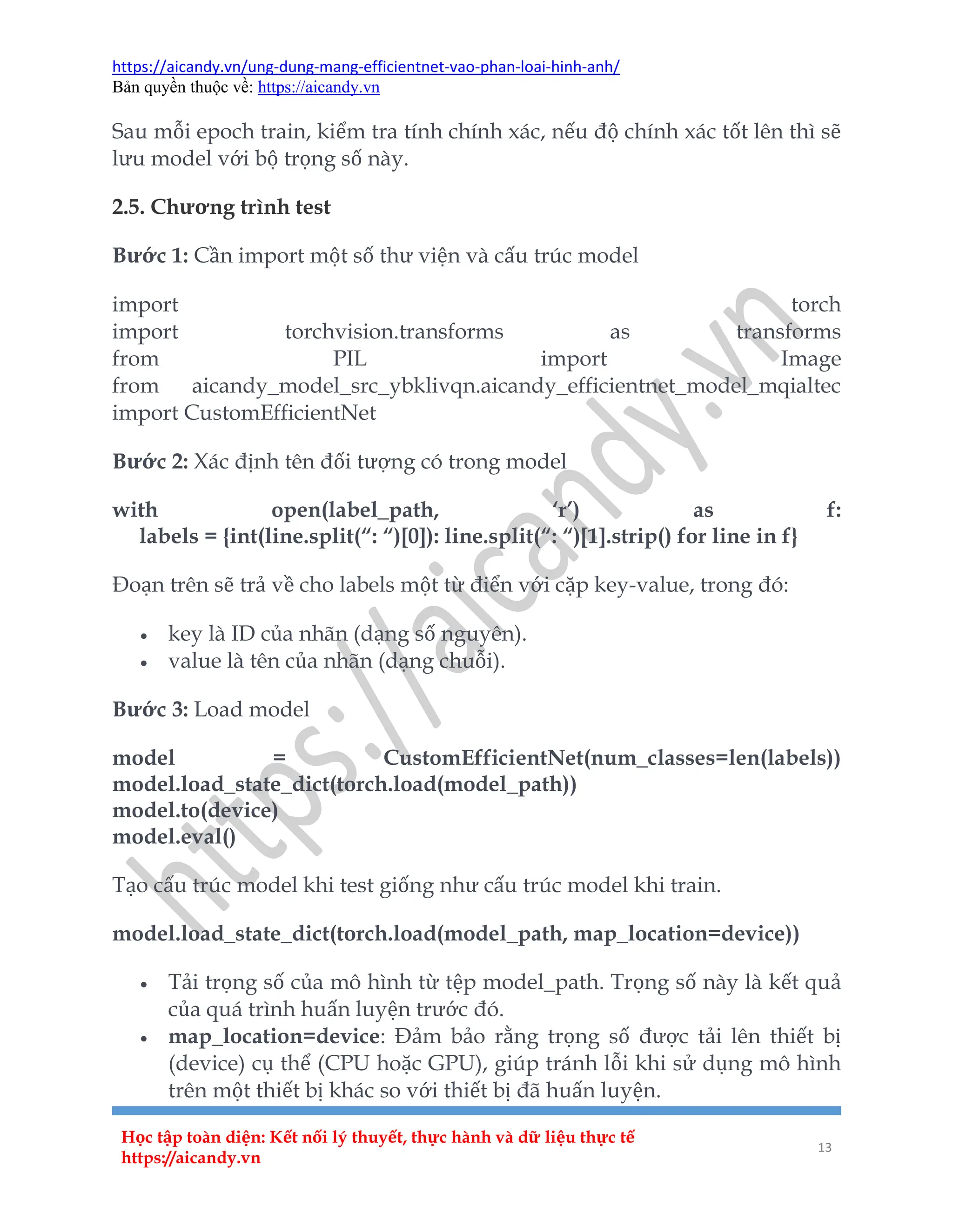 https://aicandy.vn/ung-dung-mang-efficientnet-vao-phan-loai-hinh-anh/
Bản quyền thuộc về: https://aicandy.vn
Học tập toàn diện: Kết nối lý thuyết, thực hành và dữ liệu thực tế
https://aicandy.vn
13
Sau mỗi epoch train, kiểm tra tính chính xác, nếu độ chính xác tốt lên thì sẽ
lưu model với bộ trọng số này.
2.5. Chương trình test
Bước 1: Cần import một số thư viện và cấu trúc model
import torch
import torchvision.transforms as transforms
from PIL import Image
from aicandy_model_src_ybklivqn.aicandy_efficientnet_model_mqialtec
import CustomEfficientNet
Bước 2: Xác định tên đối tượng có trong model
with open(label_path, ‘r’) as f:
labels = {int(line.split(“: “)[0]): line.split(“: “)[1].strip() for line in f}
Đoạn trên sẽ trả về cho labels một từ điển với cặp key-value, trong đó:
 key là ID của nhãn (dạng số nguyên).
 value là tên của nhãn (dạng chuỗi).
Bước 3: Load model
model = CustomEfficientNet(num_classes=len(labels))
model.load_state_dict(torch.load(model_path))
model.to(device)
model.eval()
Tạo cấu trúc model khi test giống như cấu trúc model khi train.
model.load_state_dict(torch.load(model_path, map_location=device))
 Tải trọng số của mô hình từ tệp model_path. Trọng số này là kết quả
của quá trình huấn luyện trước đó.
 map_location=device: Đảm bảo rằng trọng số được tải lên thiết bị
(device) cụ thể (CPU hoặc GPU), giúp tránh lỗi khi sử dụng mô hình
trên một thiết bị khác so với thiết bị đã huấn luyện.
 