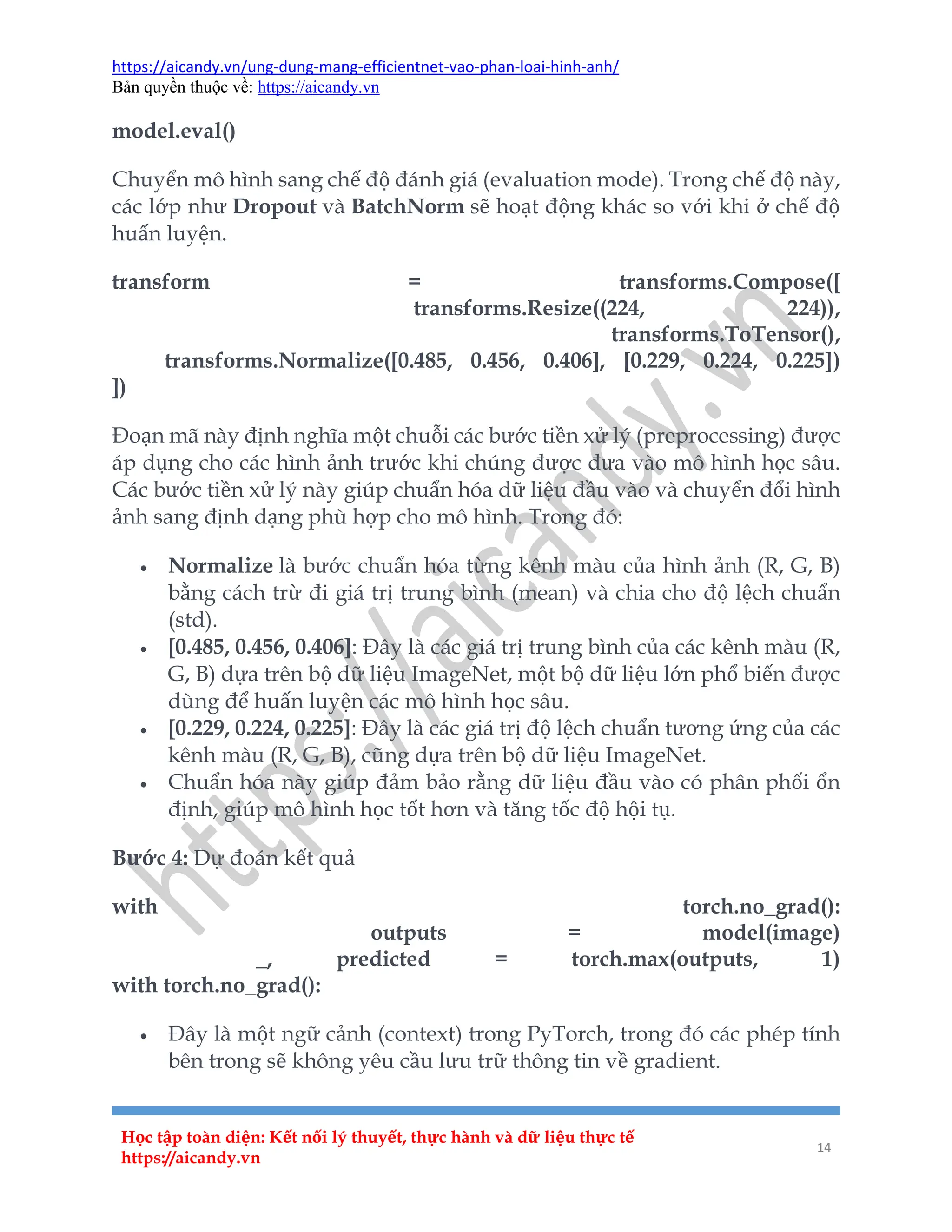 https://aicandy.vn/ung-dung-mang-efficientnet-vao-phan-loai-hinh-anh/
Bản quyền thuộc về: https://aicandy.vn
Học tập toàn diện: Kết nối lý thuyết, thực hành và dữ liệu thực tế
https://aicandy.vn
14
model.eval()
Chuyển mô hình sang chế độ đánh giá (evaluation mode). Trong chế độ này,
các lớp như Dropout và BatchNorm sẽ hoạt động khác so với khi ở chế độ
huấn luyện.
transform = transforms.Compose([
transforms.Resize((224, 224)),
transforms.ToTensor(),
transforms.Normalize([0.485, 0.456, 0.406], [0.229, 0.224, 0.225])
])
Đoạn mã này định nghĩa một chuỗi các bước tiền xử lý (preprocessing) được
áp dụng cho các hình ảnh trước khi chúng được đưa vào mô hình học sâu.
Các bước tiền xử lý này giúp chuẩn hóa dữ liệu đầu vào và chuyển đổi hình
ảnh sang định dạng phù hợp cho mô hình. Trong đó:
 Normalize là bước chuẩn hóa từng kênh màu của hình ảnh (R, G, B)
bằng cách trừ đi giá trị trung bình (mean) và chia cho độ lệch chuẩn
(std).
 [0.485, 0.456, 0.406]: Đây là các giá trị trung bình của các kênh màu (R,
G, B) dựa trên bộ dữ liệu ImageNet, một bộ dữ liệu lớn phổ biến được
dùng để huấn luyện các mô hình học sâu.
 [0.229, 0.224, 0.225]: Đây là các giá trị độ lệch chuẩn tương ứng của các
kênh màu (R, G, B), cũng dựa trên bộ dữ liệu ImageNet.
 Chuẩn hóa này giúp đảm bảo rằng dữ liệu đầu vào có phân phối ổn
định, giúp mô hình học tốt hơn và tăng tốc độ hội tụ.
Bước 4: Dự đoán kết quả
with torch.no_grad():
outputs = model(image)
_, predicted = torch.max(outputs, 1)
with torch.no_grad():
 Đây là một ngữ cảnh (context) trong PyTorch, trong đó các phép tính
bên trong sẽ không yêu cầu lưu trữ thông tin về gradient.
 