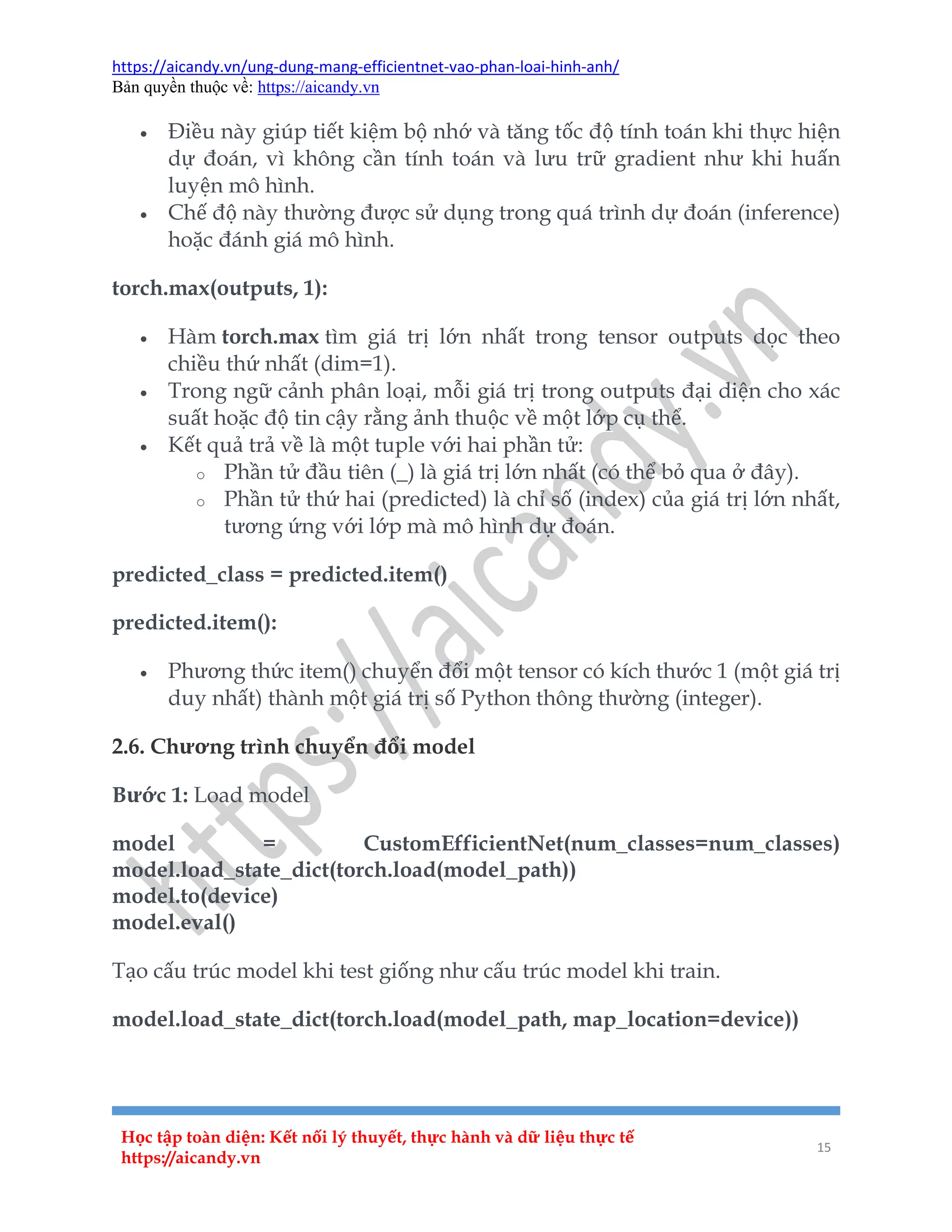 https://aicandy.vn/ung-dung-mang-efficientnet-vao-phan-loai-hinh-anh/
Bản quyền thuộc về: https://aicandy.vn
Học tập toàn diện: Kết nối lý thuyết, thực hành và dữ liệu thực tế
https://aicandy.vn
15
 Điều này giúp tiết kiệm bộ nhớ và tăng tốc độ tính toán khi thực hiện
dự đoán, vì không cần tính toán và lưu trữ gradient như khi huấn
luyện mô hình.
 Chế độ này thường được sử dụng trong quá trình dự đoán (inference)
hoặc đánh giá mô hình.
torch.max(outputs, 1):
 Hàm torch.max tìm giá trị lớn nhất trong tensor outputs dọc theo
chiều thứ nhất (dim=1).
 Trong ngữ cảnh phân loại, mỗi giá trị trong outputs đại diện cho xác
suất hoặc độ tin cậy rằng ảnh thuộc về một lớp cụ thể.
 Kết quả trả về là một tuple với hai phần tử:
o Phần tử đầu tiên (_) là giá trị lớn nhất (có thể bỏ qua ở đây).
o Phần tử thứ hai (predicted) là chỉ số (index) của giá trị lớn nhất,
tương ứng với lớp mà mô hình dự đoán.
predicted_class = predicted.item()
predicted.item():
 Phương thức item() chuyển đổi một tensor có kích thước 1 (một giá trị
duy nhất) thành một giá trị số Python thông thường (integer).
2.6. Chương trình chuyển đổi model
Bước 1: Load model
model = CustomEfficientNet(num_classes=num_classes)
model.load_state_dict(torch.load(model_path))
model.to(device)
model.eval()
Tạo cấu trúc model khi test giống như cấu trúc model khi train.
model.load_state_dict(torch.load(model_path, map_location=device))
 
