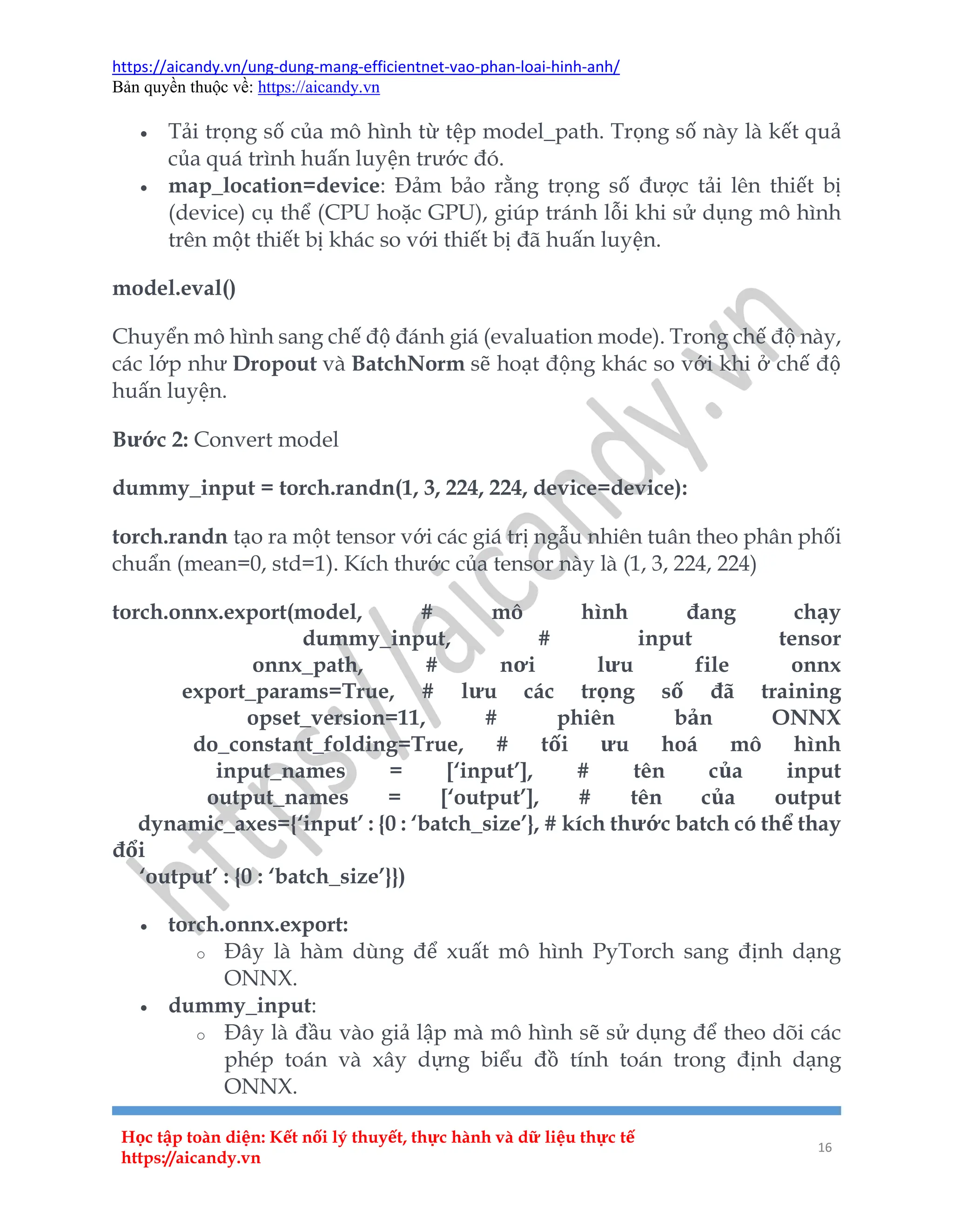 https://aicandy.vn/ung-dung-mang-efficientnet-vao-phan-loai-hinh-anh/
Bản quyền thuộc về: https://aicandy.vn
Học tập toàn diện: Kết nối lý thuyết, thực hành và dữ liệu thực tế
https://aicandy.vn
16
 Tải trọng số của mô hình từ tệp model_path. Trọng số này là kết quả
của quá trình huấn luyện trước đó.
 map_location=device: Đảm bảo rằng trọng số được tải lên thiết bị
(device) cụ thể (CPU hoặc GPU), giúp tránh lỗi khi sử dụng mô hình
trên một thiết bị khác so với thiết bị đã huấn luyện.
model.eval()
Chuyển mô hình sang chế độ đánh giá (evaluation mode). Trong chế độ này,
các lớp như Dropout và BatchNorm sẽ hoạt động khác so với khi ở chế độ
huấn luyện.
Bước 2: Convert model
dummy_input = torch.randn(1, 3, 224, 224, device=device):
torch.randn tạo ra một tensor với các giá trị ngẫu nhiên tuân theo phân phối
chuẩn (mean=0, std=1). Kích thước của tensor này là (1, 3, 224, 224)
torch.onnx.export(model, # mô hình đang chạy
dummy_input, # input tensor
onnx_path, # nơi lưu file onnx
export_params=True, # lưu các trọng số đã training
opset_version=11, # phiên bản ONNX
do_constant_folding=True, # tối ưu hoá mô hình
input_names = [‘input’], # tên của input
output_names = [‘output’], # tên của output
dynamic_axes={‘input’ : {0 : ‘batch_size’}, # kích thước batch có thể thay
đổi
‘output’ : {0 : ‘batch_size’}})
 torch.onnx.export:
o Đây là hàm dùng để xuất mô hình PyTorch sang định dạng
ONNX.
 dummy_input:
o Đây là đầu vào giả lập mà mô hình sẽ sử dụng để theo dõi các
phép toán và xây dựng biểu đồ tính toán trong định dạng
ONNX.
 