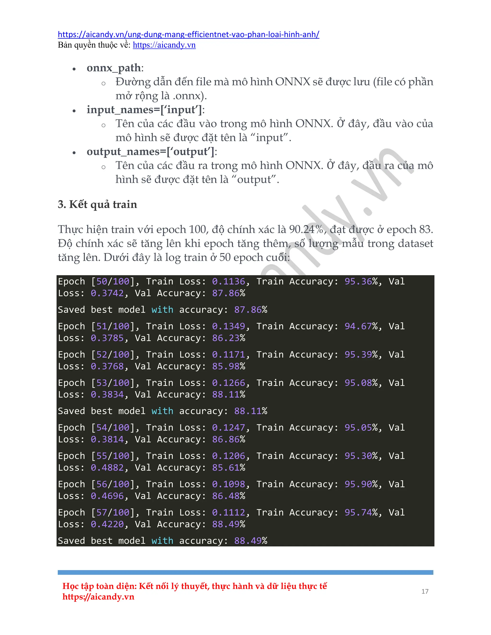 https://aicandy.vn/ung-dung-mang-efficientnet-vao-phan-loai-hinh-anh/
Bản quyền thuộc về: https://aicandy.vn
Học tập toàn diện: Kết nối lý thuyết, thực hành và dữ liệu thực tế
https://aicandy.vn
17
 onnx_path:
o Đường dẫn đến file mà mô hình ONNX sẽ được lưu (file có phần
mở rộng là .onnx).
 input_names=[‘input’]:
o Tên của các đầu vào trong mô hình ONNX. Ở đây, đầu vào của
mô hình sẽ được đặt tên là “input”.
 output_names=[‘output’]:
o Tên của các đầu ra trong mô hình ONNX. Ở đây, đầu ra của mô
hình sẽ được đặt tên là “output”.
3. Kết quả train
Thực hiện train với epoch 100, độ chính xác là 90.24%, đạt được ở epoch 83.
Độ chính xác sẽ tăng lên khi epoch tăng thêm, số lượng mẫu trong dataset
tăng lên. Dưới đây là log train ở 50 epoch cuối:
Epoch [50/100], Train Loss: 0.1136, Train Accuracy: 95.36%, Val
Loss: 0.3742, Val Accuracy: 87.86%
Saved best model with accuracy: 87.86%
Epoch [51/100], Train Loss: 0.1349, Train Accuracy: 94.67%, Val
Loss: 0.3785, Val Accuracy: 86.23%
Epoch [52/100], Train Loss: 0.1171, Train Accuracy: 95.39%, Val
Loss: 0.3768, Val Accuracy: 85.98%
Epoch [53/100], Train Loss: 0.1266, Train Accuracy: 95.08%, Val
Loss: 0.3834, Val Accuracy: 88.11%
Saved best model with accuracy: 88.11%
Epoch [54/100], Train Loss: 0.1247, Train Accuracy: 95.05%, Val
Loss: 0.3814, Val Accuracy: 86.86%
Epoch [55/100], Train Loss: 0.1206, Train Accuracy: 95.30%, Val
Loss: 0.4882, Val Accuracy: 85.61%
Epoch [56/100], Train Loss: 0.1098, Train Accuracy: 95.90%, Val
Loss: 0.4696, Val Accuracy: 86.48%
Epoch [57/100], Train Loss: 0.1112, Train Accuracy: 95.74%, Val
Loss: 0.4220, Val Accuracy: 88.49%
Saved best model with accuracy: 88.49%
 