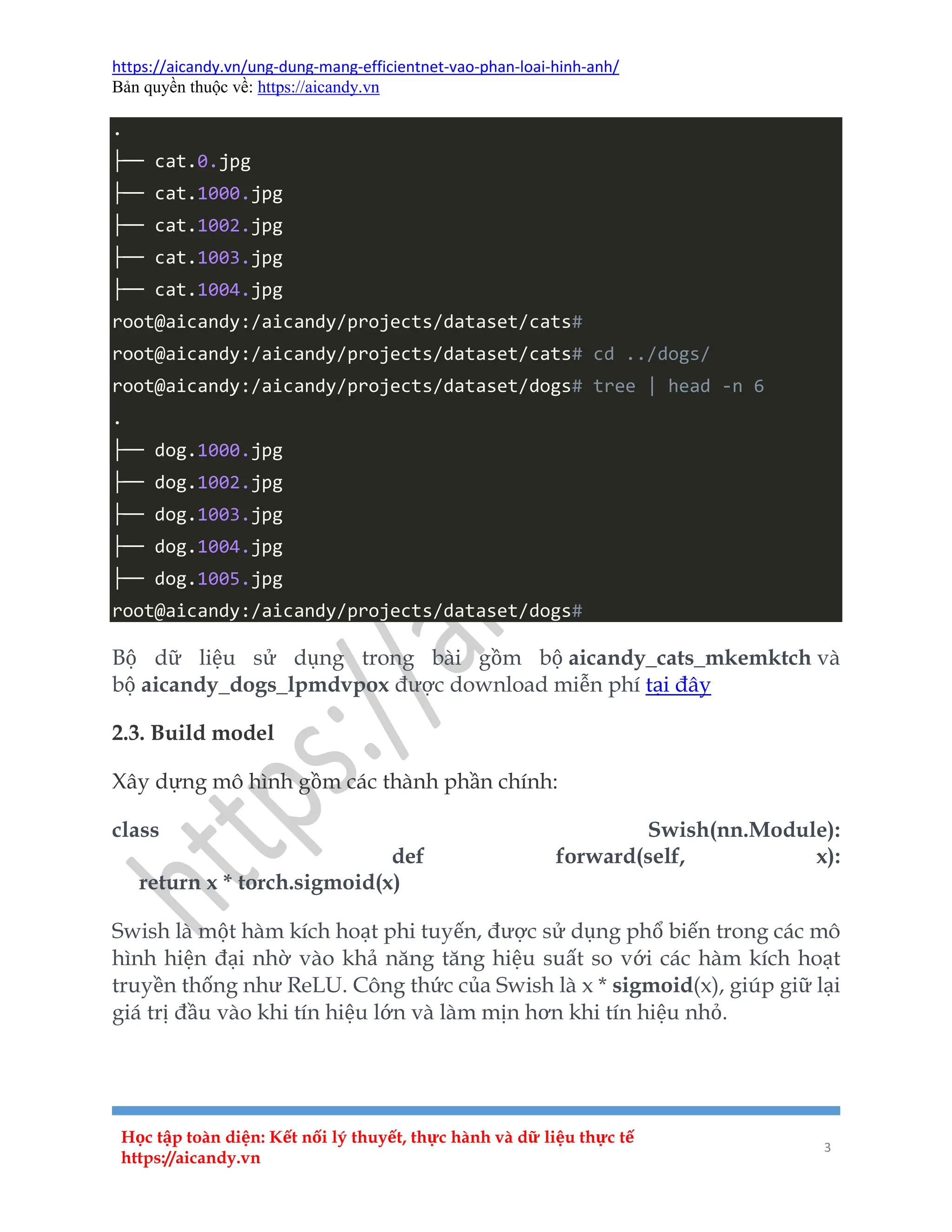 https://aicandy.vn/ung-dung-mang-efficientnet-vao-phan-loai-hinh-anh/
Bản quyền thuộc về: https://aicandy.vn
Học tập toàn diện: Kết nối lý thuyết, thực hành và dữ liệu thực tế
https://aicandy.vn
3
.
├── cat.0.jpg
├── cat.1000.jpg
├── cat.1002.jpg
├── cat.1003.jpg
├── cat.1004.jpg
root@aicandy:/aicandy/projects/dataset/cats#
root@aicandy:/aicandy/projects/dataset/cats# cd ../dogs/
root@aicandy:/aicandy/projects/dataset/dogs# tree | head -n 6
.
├── dog.1000.jpg
├── dog.1002.jpg
├── dog.1003.jpg
├── dog.1004.jpg
├── dog.1005.jpg
root@aicandy:/aicandy/projects/dataset/dogs#
Bộ dữ liệu sử dụng trong bài gồm bộ aicandy_cats_mkemktch và
bộ aicandy_dogs_lpmdvpox được download miễn phí tại đây
2.3. Build model
Xây dựng mô hình gồm các thành phần chính:
class Swish(nn.Module):
def forward(self, x):
return x * torch.sigmoid(x)
Swish là một hàm kích hoạt phi tuyến, được sử dụng phổ biến trong các mô
hình hiện đại nhờ vào khả năng tăng hiệu suất so với các hàm kích hoạt
truyền thống như ReLU. Công thức của Swish là x * sigmoid(x), giúp giữ lại
giá trị đầu vào khi tín hiệu lớn và làm mịn hơn khi tín hiệu nhỏ.
 