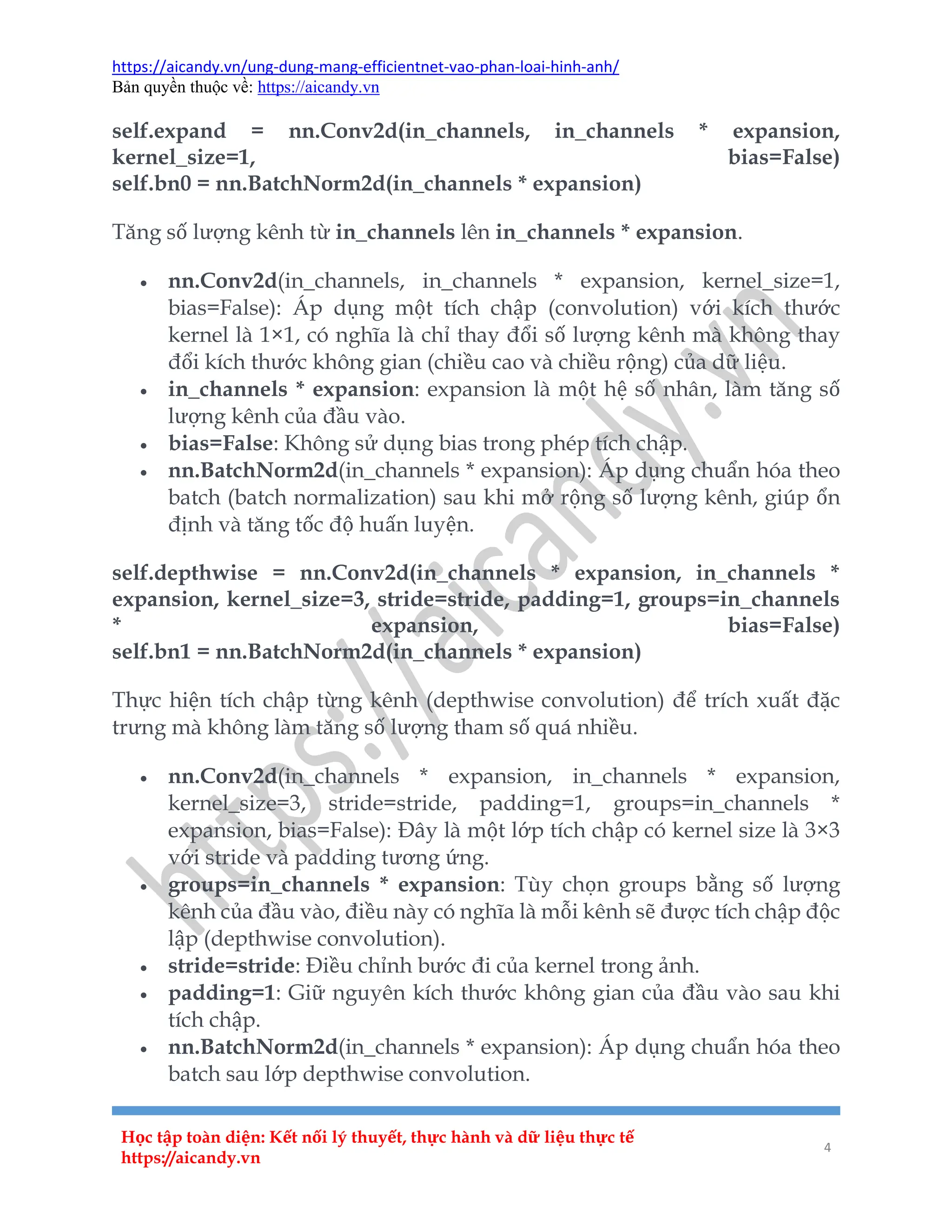 https://aicandy.vn/ung-dung-mang-efficientnet-vao-phan-loai-hinh-anh/
Bản quyền thuộc về: https://aicandy.vn
Học tập toàn diện: Kết nối lý thuyết, thực hành và dữ liệu thực tế
https://aicandy.vn
4
self.expand = nn.Conv2d(in_channels, in_channels * expansion,
kernel_size=1, bias=False)
self.bn0 = nn.BatchNorm2d(in_channels * expansion)
Tăng số lượng kênh từ in_channels lên in_channels * expansion.
 nn.Conv2d(in_channels, in_channels * expansion, kernel_size=1,
bias=False): Áp dụng một tích chập (convolution) với kích thước
kernel là 1×1, có nghĩa là chỉ thay đổi số lượng kênh mà không thay
đổi kích thước không gian (chiều cao và chiều rộng) của dữ liệu.
 in_channels * expansion: expansion là một hệ số nhân, làm tăng số
lượng kênh của đầu vào.
 bias=False: Không sử dụng bias trong phép tích chập.
 nn.BatchNorm2d(in_channels * expansion): Áp dụng chuẩn hóa theo
batch (batch normalization) sau khi mở rộng số lượng kênh, giúp ổn
định và tăng tốc độ huấn luyện.
self.depthwise = nn.Conv2d(in_channels * expansion, in_channels *
expansion, kernel_size=3, stride=stride, padding=1, groups=in_channels
* expansion, bias=False)
self.bn1 = nn.BatchNorm2d(in_channels * expansion)
Thực hiện tích chập từng kênh (depthwise convolution) để trích xuất đặc
trưng mà không làm tăng số lượng tham số quá nhiều.
 nn.Conv2d(in_channels * expansion, in_channels * expansion,
kernel_size=3, stride=stride, padding=1, groups=in_channels *
expansion, bias=False): Đây là một lớp tích chập có kernel size là 3×3
với stride và padding tương ứng.
 groups=in_channels * expansion: Tùy chọn groups bằng số lượng
kênh của đầu vào, điều này có nghĩa là mỗi kênh sẽ được tích chập độc
lập (depthwise convolution).
 stride=stride: Điều chỉnh bước đi của kernel trong ảnh.
 padding=1: Giữ nguyên kích thước không gian của đầu vào sau khi
tích chập.
 nn.BatchNorm2d(in_channels * expansion): Áp dụng chuẩn hóa theo
batch sau lớp depthwise convolution.
 