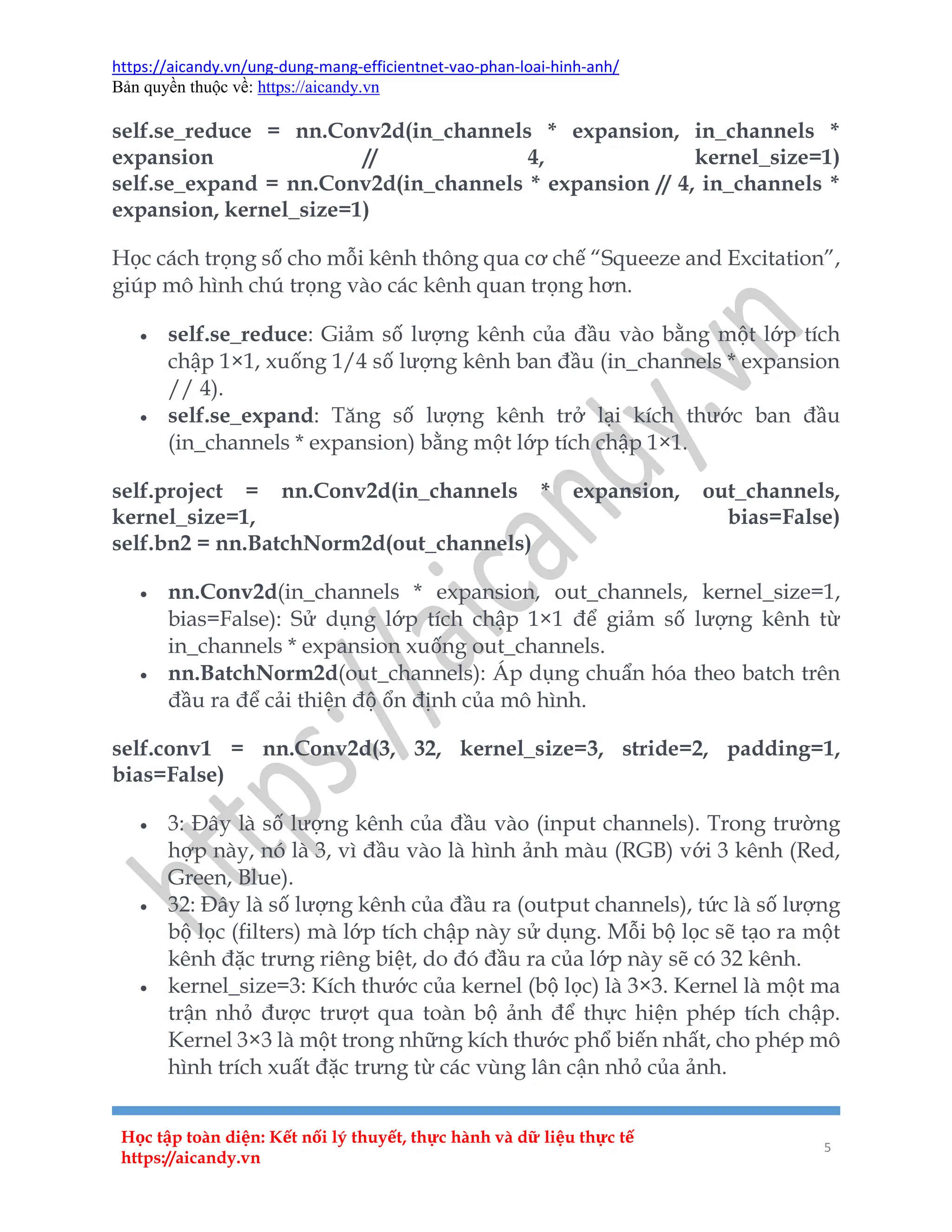 https://aicandy.vn/ung-dung-mang-efficientnet-vao-phan-loai-hinh-anh/
Bản quyền thuộc về: https://aicandy.vn
Học tập toàn diện: Kết nối lý thuyết, thực hành và dữ liệu thực tế
https://aicandy.vn
5
self.se_reduce = nn.Conv2d(in_channels * expansion, in_channels *
expansion // 4, kernel_size=1)
self.se_expand = nn.Conv2d(in_channels * expansion // 4, in_channels *
expansion, kernel_size=1)
Học cách trọng số cho mỗi kênh thông qua cơ chế “Squeeze and Excitation”,
giúp mô hình chú trọng vào các kênh quan trọng hơn.
 self.se_reduce: Giảm số lượng kênh của đầu vào bằng một lớp tích
chập 1×1, xuống 1/4 số lượng kênh ban đầu (in_channels * expansion
// 4).
 self.se_expand: Tăng số lượng kênh trở lại kích thước ban đầu
(in_channels * expansion) bằng một lớp tích chập 1×1.
self.project = nn.Conv2d(in_channels * expansion, out_channels,
kernel_size=1, bias=False)
self.bn2 = nn.BatchNorm2d(out_channels)
 nn.Conv2d(in_channels * expansion, out_channels, kernel_size=1,
bias=False): Sử dụng lớp tích chập 1×1 để giảm số lượng kênh từ
in_channels * expansion xuống out_channels.
 nn.BatchNorm2d(out_channels): Áp dụng chuẩn hóa theo batch trên
đầu ra để cải thiện độ ổn định của mô hình.
self.conv1 = nn.Conv2d(3, 32, kernel_size=3, stride=2, padding=1,
bias=False)
 3: Đây là số lượng kênh của đầu vào (input channels). Trong trường
hợp này, nó là 3, vì đầu vào là hình ảnh màu (RGB) với 3 kênh (Red,
Green, Blue).
 32: Đây là số lượng kênh của đầu ra (output channels), tức là số lượng
bộ lọc (filters) mà lớp tích chập này sử dụng. Mỗi bộ lọc sẽ tạo ra một
kênh đặc trưng riêng biệt, do đó đầu ra của lớp này sẽ có 32 kênh.
 kernel_size=3: Kích thước của kernel (bộ lọc) là 3×3. Kernel là một ma
trận nhỏ được trượt qua toàn bộ ảnh để thực hiện phép tích chập.
Kernel 3×3 là một trong những kích thước phổ biến nhất, cho phép mô
hình trích xuất đặc trưng từ các vùng lân cận nhỏ của ảnh.
 