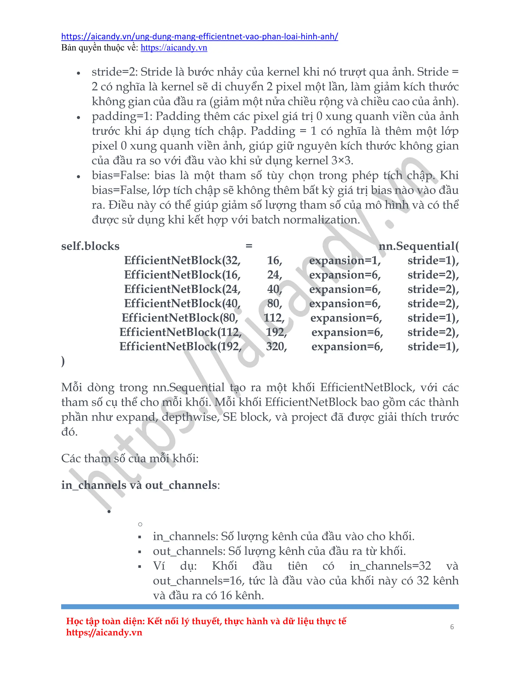 https://aicandy.vn/ung-dung-mang-efficientnet-vao-phan-loai-hinh-anh/
Bản quyền thuộc về: https://aicandy.vn
Học tập toàn diện: Kết nối lý thuyết, thực hành và dữ liệu thực tế
https://aicandy.vn
6
 stride=2: Stride là bước nhảy của kernel khi nó trượt qua ảnh. Stride =
2 có nghĩa là kernel sẽ di chuyển 2 pixel một lần, làm giảm kích thước
không gian của đầu ra (giảm một nửa chiều rộng và chiều cao của ảnh).
 padding=1: Padding thêm các pixel giá trị 0 xung quanh viền của ảnh
trước khi áp dụng tích chập. Padding = 1 có nghĩa là thêm một lớp
pixel 0 xung quanh viền ảnh, giúp giữ nguyên kích thước không gian
của đầu ra so với đầu vào khi sử dụng kernel 3×3.
 bias=False: bias là một tham số tùy chọn trong phép tích chập. Khi
bias=False, lớp tích chập sẽ không thêm bất kỳ giá trị bias nào vào đầu
ra. Điều này có thể giúp giảm số lượng tham số của mô hình và có thể
được sử dụng khi kết hợp với batch normalization.
self.blocks = nn.Sequential(
EfficientNetBlock(32, 16, expansion=1, stride=1),
EfficientNetBlock(16, 24, expansion=6, stride=2),
EfficientNetBlock(24, 40, expansion=6, stride=2),
EfficientNetBlock(40, 80, expansion=6, stride=2),
EfficientNetBlock(80, 112, expansion=6, stride=1),
EfficientNetBlock(112, 192, expansion=6, stride=2),
EfficientNetBlock(192, 320, expansion=6, stride=1),
)
Mỗi dòng trong nn.Sequential tạo ra một khối EfficientNetBlock, với các
tham số cụ thể cho mỗi khối. Mỗi khối EfficientNetBlock bao gồm các thành
phần như expand, depthwise, SE block, và project đã được giải thích trước
đó.
Các tham số của mỗi khối:
in_channels và out_channels:

o
 in_channels: Số lượng kênh của đầu vào cho khối.
 out_channels: Số lượng kênh của đầu ra từ khối.
 Ví dụ: Khối đầu tiên có in_channels=32 và
out_channels=16, tức là đầu vào của khối này có 32 kênh
và đầu ra có 16 kênh.
 