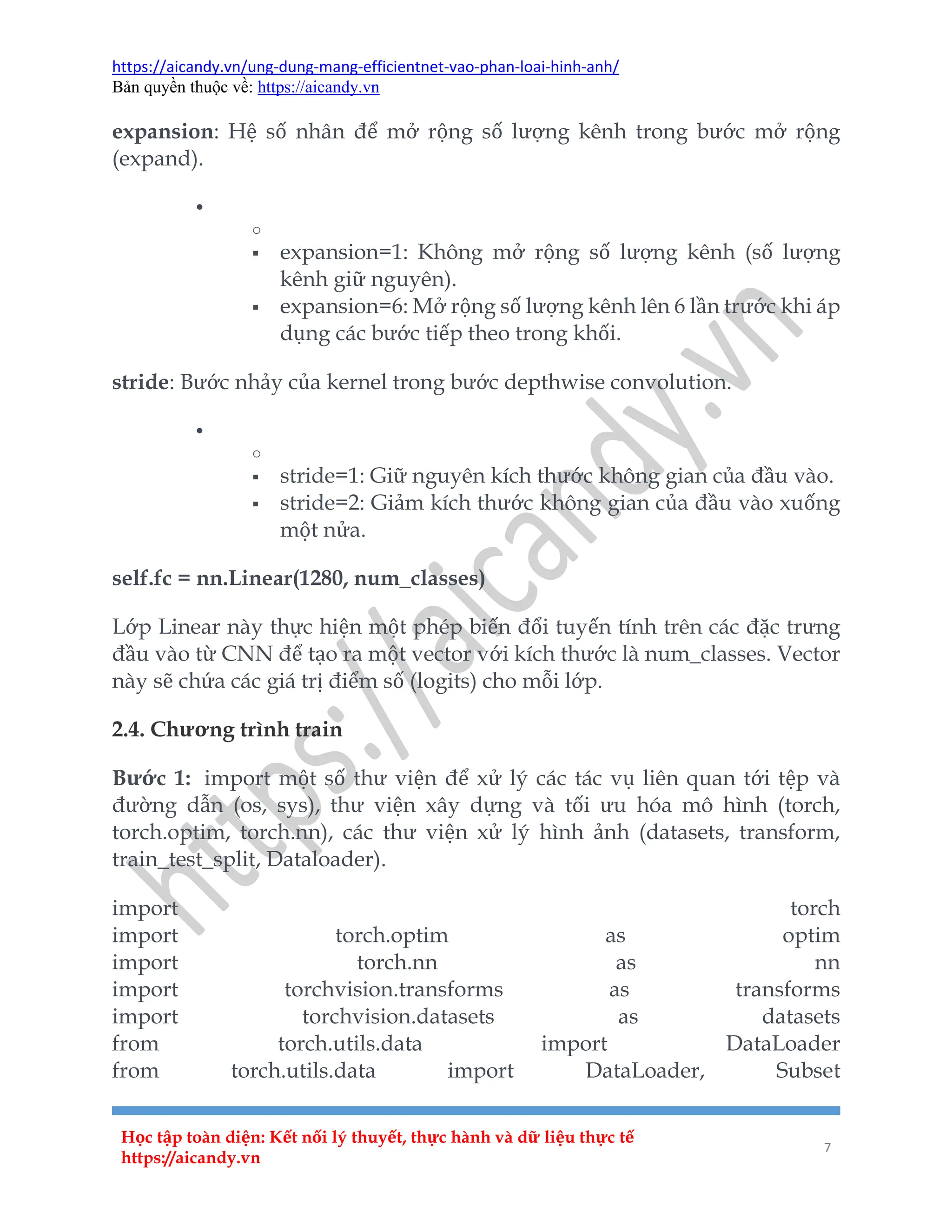 https://aicandy.vn/ung-dung-mang-efficientnet-vao-phan-loai-hinh-anh/
Bản quyền thuộc về: https://aicandy.vn
Học tập toàn diện: Kết nối lý thuyết, thực hành và dữ liệu thực tế
https://aicandy.vn
7
expansion: Hệ số nhân để mở rộng số lượng kênh trong bước mở rộng
(expand).

o
 expansion=1: Không mở rộng số lượng kênh (số lượng
kênh giữ nguyên).
 expansion=6: Mở rộng số lượng kênh lên 6 lần trước khi áp
dụng các bước tiếp theo trong khối.
stride: Bước nhảy của kernel trong bước depthwise convolution.

o
 stride=1: Giữ nguyên kích thước không gian của đầu vào.
 stride=2: Giảm kích thước không gian của đầu vào xuống
một nửa.
self.fc = nn.Linear(1280, num_classes)
Lớp Linear này thực hiện một phép biến đổi tuyến tính trên các đặc trưng
đầu vào từ CNN để tạo ra một vector với kích thước là num_classes. Vector
này sẽ chứa các giá trị điểm số (logits) cho mỗi lớp.
2.4. Chương trình train
Bước 1: import một số thư viện để xử lý các tác vụ liên quan tới tệp và
đường dẫn (os, sys), thư viện xây dựng và tối ưu hóa mô hình (torch,
torch.optim, torch.nn), các thư viện xử lý hình ảnh (datasets, transform,
train_test_split, Dataloader).
import torch
import torch.optim as optim
import torch.nn as nn
import torchvision.transforms as transforms
import torchvision.datasets as datasets
from torch.utils.data import DataLoader
from torch.utils.data import DataLoader, Subset
 