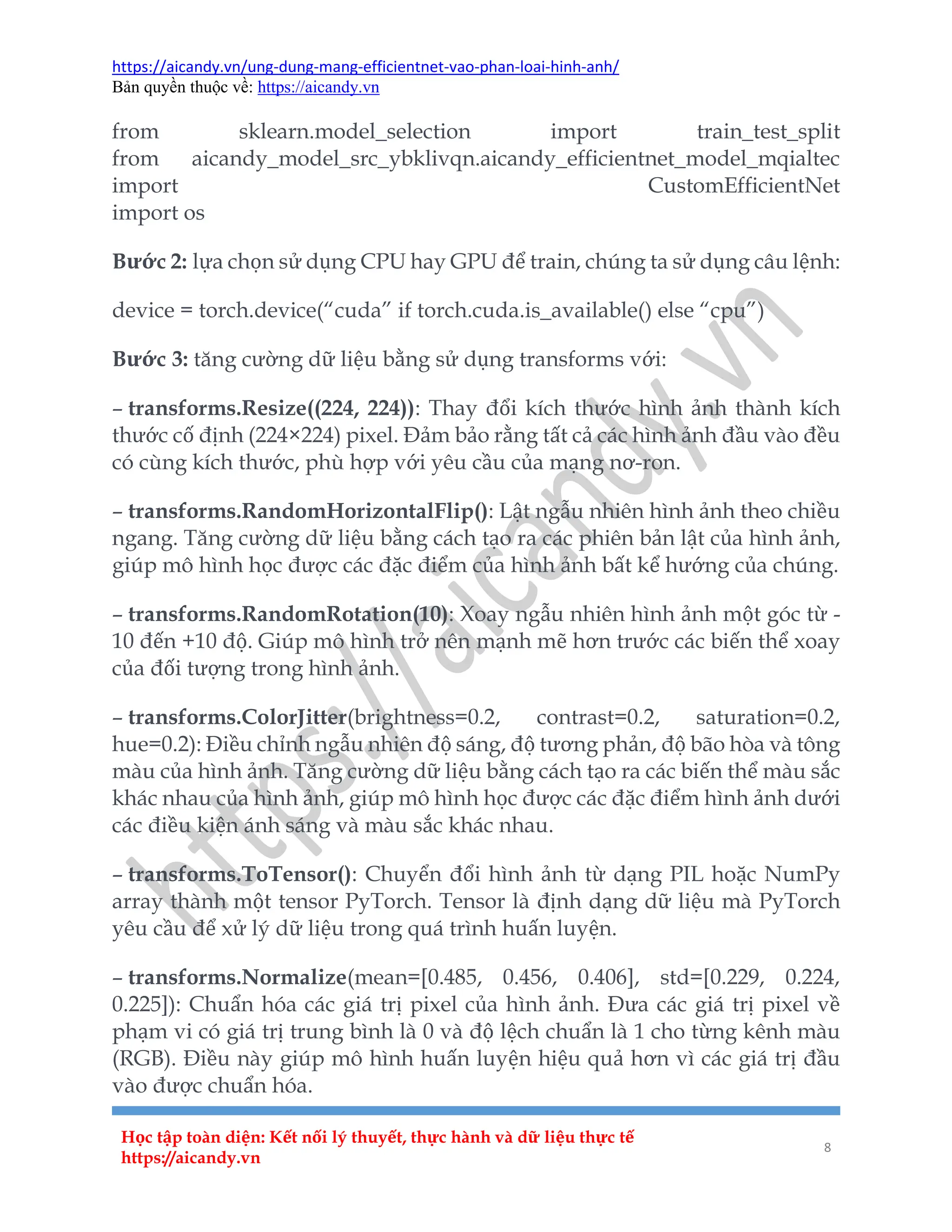 https://aicandy.vn/ung-dung-mang-efficientnet-vao-phan-loai-hinh-anh/
Bản quyền thuộc về: https://aicandy.vn
Học tập toàn diện: Kết nối lý thuyết, thực hành và dữ liệu thực tế
https://aicandy.vn
8
from sklearn.model_selection import train_test_split
from aicandy_model_src_ybklivqn.aicandy_efficientnet_model_mqialtec
import CustomEfficientNet
import os
Bước 2: lựa chọn sử dụng CPU hay GPU để train, chúng ta sử dụng câu lệnh:
device = torch.device(“cuda” if torch.cuda.is_available() else “cpu”)
Bước 3: tăng cường dữ liệu bằng sử dụng transforms với:
– transforms.Resize((224, 224)): Thay đổi kích thước hình ảnh thành kích
thước cố định (224×224) pixel. Đảm bảo rằng tất cả các hình ảnh đầu vào đều
có cùng kích thước, phù hợp với yêu cầu của mạng nơ-ron.
– transforms.RandomHorizontalFlip(): Lật ngẫu nhiên hình ảnh theo chiều
ngang. Tăng cường dữ liệu bằng cách tạo ra các phiên bản lật của hình ảnh,
giúp mô hình học được các đặc điểm của hình ảnh bất kể hướng của chúng.
– transforms.RandomRotation(10): Xoay ngẫu nhiên hình ảnh một góc từ -
10 đến +10 độ. Giúp mô hình trở nên mạnh mẽ hơn trước các biến thể xoay
của đối tượng trong hình ảnh.
– transforms.ColorJitter(brightness=0.2, contrast=0.2, saturation=0.2,
hue=0.2): Điều chỉnh ngẫu nhiên độ sáng, độ tương phản, độ bão hòa và tông
màu của hình ảnh. Tăng cường dữ liệu bằng cách tạo ra các biến thể màu sắc
khác nhau của hình ảnh, giúp mô hình học được các đặc điểm hình ảnh dưới
các điều kiện ánh sáng và màu sắc khác nhau.
– transforms.ToTensor(): Chuyển đổi hình ảnh từ dạng PIL hoặc NumPy
array thành một tensor PyTorch. Tensor là định dạng dữ liệu mà PyTorch
yêu cầu để xử lý dữ liệu trong quá trình huấn luyện.
– transforms.Normalize(mean=[0.485, 0.456, 0.406], std=[0.229, 0.224,
0.225]): Chuẩn hóa các giá trị pixel của hình ảnh. Đưa các giá trị pixel về
phạm vi có giá trị trung bình là 0 và độ lệch chuẩn là 1 cho từng kênh màu
(RGB). Điều này giúp mô hình huấn luyện hiệu quả hơn vì các giá trị đầu
vào được chuẩn hóa.
 