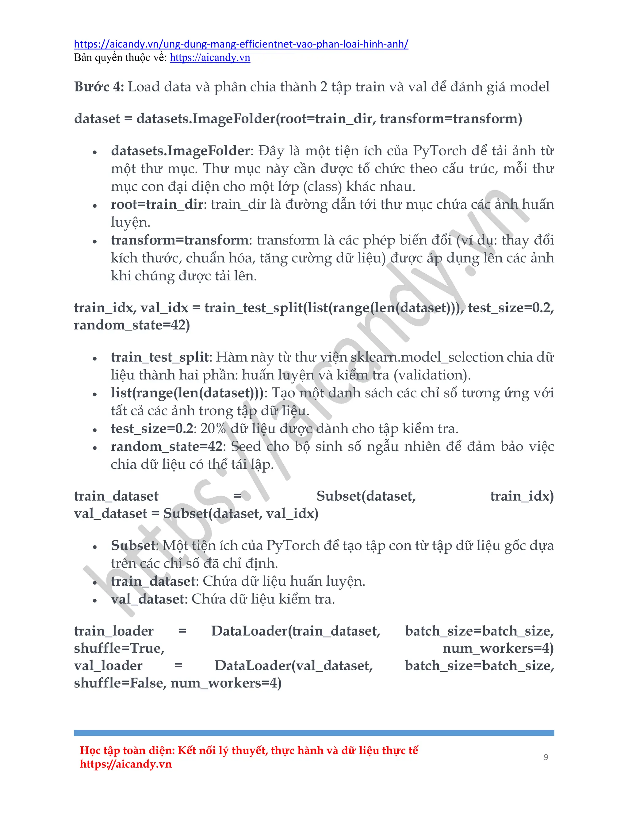 https://aicandy.vn/ung-dung-mang-efficientnet-vao-phan-loai-hinh-anh/
Bản quyền thuộc về: https://aicandy.vn
Học tập toàn diện: Kết nối lý thuyết, thực hành và dữ liệu thực tế
https://aicandy.vn
9
Bước 4: Load data và phân chia thành 2 tập train và val để đánh giá model
dataset = datasets.ImageFolder(root=train_dir, transform=transform)
 datasets.ImageFolder: Đây là một tiện ích của PyTorch để tải ảnh từ
một thư mục. Thư mục này cần được tổ chức theo cấu trúc, mỗi thư
mục con đại diện cho một lớp (class) khác nhau.
 root=train_dir: train_dir là đường dẫn tới thư mục chứa các ảnh huấn
luyện.
 transform=transform: transform là các phép biến đổi (ví dụ: thay đổi
kích thước, chuẩn hóa, tăng cường dữ liệu) được áp dụng lên các ảnh
khi chúng được tải lên.
train_idx, val_idx = train_test_split(list(range(len(dataset))), test_size=0.2,
random_state=42)
 train_test_split: Hàm này từ thư viện sklearn.model_selection chia dữ
liệu thành hai phần: huấn luyện và kiểm tra (validation).
 list(range(len(dataset))): Tạo một danh sách các chỉ số tương ứng với
tất cả các ảnh trong tập dữ liệu.
 test_size=0.2: 20% dữ liệu được dành cho tập kiểm tra.
 random_state=42: Seed cho bộ sinh số ngẫu nhiên để đảm bảo việc
chia dữ liệu có thể tái lập.
train_dataset = Subset(dataset, train_idx)
val_dataset = Subset(dataset, val_idx)
 Subset: Một tiện ích của PyTorch để tạo tập con từ tập dữ liệu gốc dựa
trên các chỉ số đã chỉ định.
 train_dataset: Chứa dữ liệu huấn luyện.
 val_dataset: Chứa dữ liệu kiểm tra.
train_loader = DataLoader(train_dataset, batch_size=batch_size,
shuffle=True, num_workers=4)
val_loader = DataLoader(val_dataset, batch_size=batch_size,
shuffle=False, num_workers=4)
 