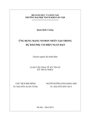 BỘ GIÁO DỤC VÀ ĐÀO TẠO
TRƯỜNG ĐẠI HỌC BÁCH KHOA HÀ NỘI
---------------------------------------
Quản Quốc Cường
ỨNG DỤNG MẠNG NƠ RON NHÂN TẠO TRONG
DỰ BÁO PHỤ TẢI ĐIỆN NGẮN HẠN
Chuyên ngành: Kỹ thuật Điện
LUẬN VĂN THẠC SĨ KỸ THUẬT
KỸ THUẬT ĐIỆN
CHỦ TỊCH HỘI ĐỒNG NGƯỜI HƯỚNG DẪN KHOA HỌC
TS. NGUYỄN XUÂN TÙNG TS. NGUYỄN ĐỨC HUY
Hà Nội – Năm 2014
 