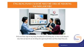 1
www.savitel.com.vnwww.savitel.com.vn
Polycom Pano App là ứng dụng cho phép kết nối không dây và chia sẻ nội dung từ
máy tính của bạn tới các hệ thống hội nghị truyền hình của Pano hoặc Polycom.
ỨNG DỤNG PANO CÁCH DỄ NHẤT ĐỂ CHIA SẺ NỘI DUNG
TẠI NƠI LÀM VIỆC
 