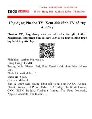 Ứng dụng Pheebo TV: Xem 200 kênh TV hỗ trợ
AirPlay
Pheebo TV, ứng dụng vừa ra mắt của tác giả Arthur
Matiossian, cho phép bạn coi hơn 200 kênh truyền hình trực
tuyến hỗ trợ AirPlay.
Phát hành: Arthur Matiossion.
Dung lượng: 4,7MB.
Tương thích: iPhone, iPad, iPod Touch (iOS phiên bản 5.0 trở
lên).
Phiên bản mới nhất: 1.0.
Đánh giá: 5 sao.
Giá bán: Miễn phí.
Bạn sẽ được xem những kênh nổi tiếng như NASA, Animal
Planet, Disney, Kid Proof, TMZ, USA Today, The White House,
CNN, ESPN, Reddit, YouTube, Vimeo, The Food Network,
Apple, Coachella, The Oscars,…
 