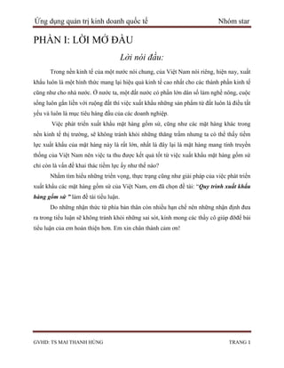 Ứng dụng quản trị kinh doanh quốc tế                                        Nhóm star

PHẦN I: LỜI MỞ ĐẦU
                                      Lời nói đầu:
      Trong nền kinh tế của một nƣớc nói chung, của Việt Nam nói riêng, hiện nay, xuất
khẩu luôn là một hình thức mang lại hiệu quả kinh tế cao nhất cho các thành phần kinh tế
cũng nhƣ cho nhà nƣớc. Ở nƣớc ta, một đất nƣớc có phần lớn dân số làm nghề nông, cuộc
sống luôn gắn liền với ruộng đất thì việc xuất khẩu những sản phẩm từ đất luôn là điều tất
yếu và luôn là mục tiêu hàng đầu của các doanh nghiệp.
       Việc phát triển xuất khẩu mặt hàng gốm sứ, cũng nhƣ các mặt hàng khác trong
nền kinh tế thị trƣờng, sẽ không tránh khỏi những thăng trầm nhƣng ta có thể thấy tiềm
lực xuất khẩu của mặt hàng này là rất lớn, nhất là đây lại là mặt hàng mang tính truyền
thống của Việt Nam nên việc ta thu đƣợc kết quả tốt từ việc xuất khẩu mặt hàng gốm sứ
chỉ còn là vấn đề khai thác tiềm lực ấy nhƣ thế nào?
      Nhằm tìm hiểu những triển vọng, thực trạng cũng nhƣ giải pháp của việc phát triển
xuất khẩu các mặt hàng gốm sứ của Việt Nam, em đã chọn đề tài: “Quy trình xuất khẩu
hàng gốm sứ ” làm đề tài tiểu luận.
      Do những nhận thức từ phía bản thân còn nhiều hạn chế nên những nhận định đƣa
ra trong tiểu luận sẽ không tránh khỏi những sai sót, kính mong các thầy cô giúp đỡđể bài
tiểu luận của em hoàn thiện hơn. Em xin chân thành cảm ơn!




GVHD: TS MAI THANH HÙNG                                                          TRANG 1
 