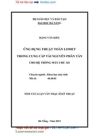 Tải tài liệu tại Sividoc.com
Nhận viết đề tài trọn gói – ZL: 0973.287.149 –
Luanvanmaster.com
BỘ GIÁO DỤC VÀ ĐÀO TẠO
ĐẠI HỌC ĐÀ NẴNG
ĐẶNG VĂN KIỂU
ỨNG DỤNG THUẬT TOÁN LOMET
TRONG CUNG CẤP TÀI NGUYÊN PHÂN TÁN
CHO HỆ THỐNG MÁY CHỦ ẢO
Chuyên ngành : Khoa học máy tính
Mã số: 60.48.01
TÓM TẮT LUẬN VĂN THẠC SĨ KỸ THUẬT
Đà Nẵng - Năm 2013
 