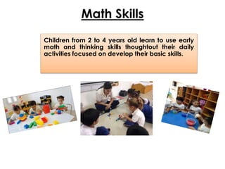 Math Skills
Children from 2 to 4 years old learn to use early
math and thinking skills thoughtout their daily
activities focused on develop their basic skills.
 