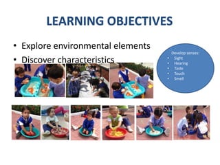 Develop senses:
• Sight
• Hearing
• Taste
• Touch
• Smell
• Explore environmental elements
• Discover characteristics
LEARNING OBJECTIVES
 